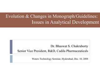 Evolution & Changes in Monograph/Guidelines:
               Issues in Analytical Development



                             Dr. Bhaswat S. Chakraborty
     Senior Vice President, R&D, Cadila Pharmaceuticals

               Waters Technology Seminar, Hyderabad, Dec. 10, 2008
 