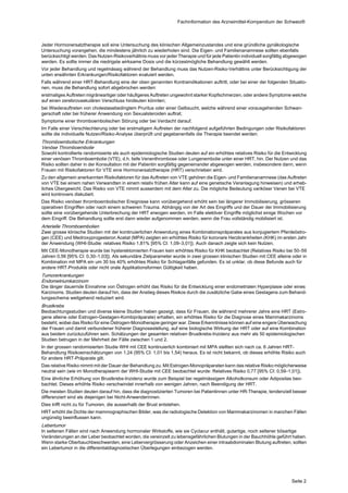 Fachinformation des Arzneimittel-Kompendium der Schweiz®



Jeder Hormonersatztherapie soll eine Untersuchung des klinischen Allgemeinzustandes und eine gründliche gynäkologische
Untersuchung vorangehen, die mindestens jährlich zu wiederholen sind. Die Eigen- und Familienanamnese sollten ebenfalls
berücksichtigt werden. Das Nutzen-Risikoverhältnis muss vor jeder Therapie und für jede Patientin individuell sorgfältig abgewogen
werden. Es sollte immer die niedrigste wirksame Dosis und die kürzestmögliche Behandlung gewählt werden.
Vor jeder Behandlung und regelmässig während der Behandlung muss das Nutzen-Risiko-Verhältnis unter Berücksichtigung der
unten erwähnten Erkrankungen/Risikofaktoren evaluiert werden.
Falls während einer HRT-Behandlung eine der oben genannten Kontraindikationen auftritt, oder bei einer der folgenden Situatio‐
nen, muss die Behandlung sofort abgebrochen werden:
erstmaliges Auftreten migräneartiger oder häufigeres Auftreten ungewohnt starker Kopfschmerzen, oder andere Symptome welche
auf einen zerebrovaskulären Verschluss hindeuten könnten;
bei Wiederauftreten von cholestasebedingtem Pruritus oder einer Gelbsucht, welche während einer vorausgehenden Schwan‐
gerschaft oder bei früherer Anwendung von Sexualsteroiden auftrat;
Symptome einer thromboembolischen Störung oder bei Verdacht darauf.
Im Falle einer Verschlechterung oder bei erstmaligem Auftreten der nachfolgend aufgeführten Bedingungen oder Risikofaktoren
sollte die individuelle Nutzen/Risiko-Analyse überprüft und gegebenenfalls die Therapie beendet werden:
Thromboembolische Erkrankungen
Venöse Thromboembolie
Sowohl kontrollierte randomisierte als auch epidemiologische Studien deuten auf ein erhöhtes relatives Risiko für die Entwicklung
einer venösen Thromboembolie (VTE), d.h. tiefe Venenthrombose oder Lungenembolie unter einer HRT, hin. Der Nutzen und das
Risiko sollten daher in der Konsultation mit der Patientin sorgfältig gegeneinander abgewogen werden, insbesondere dann, wenn
Frauen mit Risikofaktoren für VTE eine Hormonersatztherapie (HRT) verschrieben wird.
Zu den allgemein anerkannten Risikofaktoren für das Auftreten von VTE gehören die Eigen- und Familienanamnese (das Auftreten
von VTE bei einem nahen Verwandten in einem relativ frühen Alter kann auf eine genetische Veranlagung hinweisen) und erheb‐
liches Übergewicht. Das Risiko von VTE nimmt ausserdem mit dem Alter zu. Die mögliche Bedeutung variköser Venen bei VTE
wird kontrovers diskutiert.
Das Risiko venöser thromboembolischer Ereignisse kann vorübergehend erhöht sein bei längerer Immobilisierung, grösseren
operativen Eingriffen oder nach einem schweren Trauma. Abhängig von der Art des Eingriffs und der Dauer der Immobilisierung
sollte eine vorübergehende Unterbrechung der HRT erwogen werden, im Falle elektiver Eingriffe möglichst einige Wochen vor
dem Eingriff. Die Behandlung sollte erst dann wieder aufgenommen werden, wenn die Frau vollständig mobilisiert ist.
Arterielle Thromboembolien
Zwei grosse klinische Studien mit der kontinuierlichen Anwendung eines Kombinationspräparates aus konjugiertem Pferdeöstro‐
gen (CEE) und Medroxyprogesteron Acetat (MPA) zeigten ein erhöhtes Risiko für koronare Herzkrankheiten (KHK) im ersten Jahr
der Anwendung (WHI-Studie: relatives Risiko 1,81% [95% Cl: 1,09–3,01]). Auch danach zeigte sich kein Nutzen.
Mit CEE-Monotherapie wurde bei hysterektomierten Frauen kein erhöhtes Risiko für KHK beobachtet (Relatives Risiko bei 50–59
Jahren 0,56 [95% Cl: 0,30–1,03]). Als sekundäre Zielparameter wurde in zwei grossen klinischen Studien mit CEE alleine oder in
Kombination mit MPA ein um 30 bis 40% erhöhtes Risiko für Schlaganfälle gefunden. Es ist unklar, ob diese Befunde auch für
andere HRT-Produkte oder nicht orale Applikationsformen Gültigkeit haben.
Tumorerkrankungen
Endometriumkarzinom
Die länger dauernde Einnahme von Östrogen erhöht das Risiko für die Entwicklung einer endometrialen Hyperplasie oder eines
Karzinoms. Studien deuten darauf hin, dass der Anstieg dieses Risikos durch die zusätzliche Gabe eines Gestagens zum Behand‐
lungsschema weitgehend reduziert wird.
Brustkrebs
Beobachtungsstudien und diverse kleine Studien haben gezeigt, dass für Frauen, die während mehrerer Jahre eine HRT (Estro‐
gene alleine oder Estrogen-Gestagen-Kombipräparate) erhalten, ein erhöhtes Risiko für die Diagnose eines Mammakarzinoms
besteht, wobei das Risiko für eine Östrogen-Monotherapie geringer war. Diese Erkenntnisse können auf eine engere Überwachung
der Frauen und damit verbundener früherer Diagnosestellung, auf eine biologische Wirkung der HRT oder auf eine Kombination
aus beidem zurückzuführen sein. Schätzungen der gesamten relativen Brustkrebs-Inzidenz aus mehr als 50 epidemiologischen
Studien betrugen in der Mehrheit der Fälle zwischen 1 und 2.
In der grossen randomisierten Studie WHI mit CEE kontinuierlich kombiniert mit MPA stellten sich nach ca. 6 Jahren HRT-
Behandlung Risikoeinschätzungen von 1,24 (95% CI: 1,01 bis 1,54) heraus. Es ist nicht bekannt, ob dieses erhöhte Risiko auch
für andere HRT-Präparate gilt.
Das relative Risiko nimmt mit der Dauer der Behandlung zu. Mit Estrogen-Monopräparaten kann das relative Risiko möglicherweise
neutral sein (wie im Monotherapiearm der WHI-Studie mit CEE beobachtet wurde: Relatives Risiko 0,77 [95% CI: 0,59–1,01]).
Eine ähnliche Erhöhung von Brustkrebs-Inzidenz wurde zum Beispiel bei regelmässigem Alkoholkonsum oder Adipositas beo‐
bachtet. Dieses erhöhte Risiko verschwindet innerhalb von wenigen Jahren, nach Beendigung der HRT.
Die meisten Studien deuten darauf hin, dass die diagnostizierten Tumoren bei Patientinnen unter HR-Therapie, tendenziell besser
differenziert sind als diejenigen bei Nicht-Anwenderinnen.
Dies trifft nicht zu für Tumoren, die ausserhalb der Brust entstehen.
HRT erhöht die Dichte der mammographischen Bilder, was die radiologische Detektion von Mammakarzinomen in manchen Fällen
ungünstig beeinflussen kann.
Lebertumor
In seltenen Fällen sind nach Anwendung hormonaler Wirkstoffe, wie sie Cyclacur enthält, gutartige, noch seltener bösartige
Veränderungen an der Leber beobachtet worden, die vereinzelt zu lebensgefährlichen Blutungen in der Bauchhöhle geführt haben.
Wenn starke Oberbauchbeschwerden, eine Lebervergrösserung oder Anzeichen einer intraabdominalen Blutung auftreten, sollten
ein Lebertumor in die differentialdiagnostischen Überlegungen einbezogen werden.




                                                                                                                          Seite 2
 