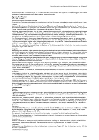 Fachinformation des Arzneimittel-Kompendium der Schweiz®



Bei einer chronischen Überdosierung ist mit einer Zunahme der unerwünschten Wirkungen und einer Erhöhung der unter «Warn‐
hinweise und Vorsichtsmassnahmen» beschriebenen Risiken zu rechnen.
Eigenschaften/Wirkungen
ATC-Code: G03FB01
Wirkungsmechanismus/Pharmakodynamik
Cyclacur ist ein Zweiphasenpräparat zur Hormonsubstitution nach der Menopause und zur Zyklusregulierung bei jüngeren Frauen.
Estradiol
Nach oraler Einnahme von Estradiolvalerat wird der Wirkstoff Estradiol rasch freigesetzt. Estradiol, das bei der Frau von der
Menarche bis zur Menopause vorwiegend vom Ovarfollikel gebildet wird, ist auf Rezeptorebene (z.B. Hypothalamus, Hypophyse,
Vagina, Uterus, Urethra, Brust, Leber und Osteoblasten) das wirksamste Östrogen.
Der Ausfall des ovariellen Östrogens führt bei vielen Frauen zu vasomotorischer und thermoregulatorischer Instabilität (Hitzewal‐
lungen), Schlafstörungen, depressiven Verstimmungen sowie einer zunehmenden Atrophie des Urogenitalsystems. Diese Stö‐
rungen können durch eine Östrogensubstitution grösstenteils behoben werden. Depressive Verstimmungen werden durch Cyc‐
lacur jedoch nur günstig beeinflusst, wenn sie im Zusammenhang mit vasomotorischen Symptomen auftreten.
Eine Östrogensubstitution in Dosierungen, die eine Besserung der menopausalen Beschwerden bewirkt, übt auch eine stark
anregende Wirkung auf Mitose und Proliferation des Endometriums aus. Eine Östrogenmonotherapie erhöht die Häufigkeit von
Endometriumhyperplasien und das Risiko eines Endometriumkarzinoms. In Cyclacur ist Estradiolvalerat zyklisch mit Norgestrel
kombiniert, wodurch diesem Risiko weitgehend vorgebeugt wird.
Daten über eine mögliche hemmende Wirkung von Cyclacur auf die Entstehung oder das Fortschreiten einer postmenopausalen
Osteoporose liegen bisher nicht vor.
Norgestrel
Norgestrel ist ein Gestagen, das im Wesentlichen die biologischen Wirkungen des endogen gebildeten Gestagens Progesteron
nachahmt: Progesteron wirkt auf alle Gewebe, die auch Östrogenrezeptoren enthalten, es induziert die Proteinsynthese und redu‐
ziert zugleich die Anzahl der Östrogen- und Progesteronrezeptoren, wodurch eine durch Östrogen hervorgerufene exzessive
Stimulation des Wachstums in den Zielgeweben eingeschränkt wird.
Zu den wichtigsten Zielorganen der Gestagene gehört der Uterus, in welchem durch ihre Wirkung die sekretorische Transformation
des unter Östrogeneinfluss proliferierten Endometriums induziert wird. Sinkt die Gestagenkonzentration, wird das durch Östro‐
genwirkung aufgebaute Endometrium abgestossen.
Die zusätzliche Verabreichung eines Gestagens an 10–14 (vorzugsweise 12) Tagen eines jeden Zyklus einer kontinuierlichen
Östrogentherapie verhindert die Überstimulierung des Endometriums weitgehend, zu der es bei Östrogenmonotherapie kommen
würde. Dadurch wird die Häufigkeit von Hyperplasien, die zu unregelmässigen Blutungen und zu Endometriumkarzinomen führen
können, deutlich herabgesetzt.
Cyclacur ist vor allem für Frauen in der Perimenopause geeignet: Es behebt die typischen subjektiven Beschwerden und reguliert
den Zyklus.
In der Dosierung von 2 mg hat Estradiolvalerat – wenn überhaupt – eine nur sehr geringe zentrale Hemmwirkung. Dadurch kommt
es während der Einnahme von Cyclacur im Allgemeinen zu keiner Ovulationshemmung, und die körpereigene Hormonproduktion
wird kaum beeinflusst. Deshalb kann das Präparat unter bestimmten Voraussetzungen («Warnhinweise und Vorsichtsmassnah‐
men») auch zum Zyklusaufbau und zur Zyklusregulierung bei jüngeren Frauen eingesetzt werden.
Beobachtungsstudien und die Women’s Health Initiative (WHI) Studie mit konjugiertem Pferdeöstrogen (CEE) plus Medroxypro‐
gesteron Acetat (MPA) deuten auf eine Reduktion der Kolonkarzinom-Morbidität bei postmenopausalen Frauen unter HRT hin. In
der WHI Studie mit CEE-Monotherapie wurde keine Risikoreduktion beobachtet. Es ist nicht bekannt, ob diese Ergebnisse auch
für andere HRT-Produkte gelten.
Pharmakokinetik
Estradiol
Absorption
Estradiolvalerat wird schnell und vollständig resorbiert. Während der Resorption und der ersten Leberpassage wird der Steroidester
in Estradiol und Valerinsäure gespalten. Gleichzeitig unterliegt Estradiol einem ausgedehnten Metabolismus, so z.B. zu Estron,
Estriol und Estronsulfat.
Nach oraler Gabe von Estradiolvalerat werden etwa 3% des Estradiols bioverfügbar. In der Regel werden die maximalen Kon‐
zentrationen von Estradiol im Plasma 4–9 Stunden nach Einnahme der Tablette erreicht. Estron, ein weiterer östrogener Metabolit,
erreicht etwa 8 mal und Estronsulfat ungefähr 150 mal höhere Konzentrationen im Plasma. Nach Beendigung der Therapie mit
Cyclacur werden innerhalb von zwei bis drei Tagen Spiegel von Estradiol und Estron erreicht, die denen vor der Therapie ent‐
sprechen.
Distribution
Estradiol bindet an Albumin und an das Sexualhormon-bindende Globulin (SHBG). Jedoch ist die Bindung von Estradiol an SHBG
geringer als die des Levonorgestrel. Der ungebundene Anteil von Estradiol im Plasma beträgt ca. 1–1,5% und der an SHBG-
gebundene Anteil liegt im Bereich von 30–40%.
Das apparente Verteilungsvolumen von Estradiol nach einmaliger intravenöser Verabreichung beträgt etwa 1 l/kg.
Zwischen der Behandlungsphase mit Estradiolvalerat alleine und jener in Kombination mit Norgestrel weisen die Östrogenspiegel
keine relevanten Unterschiede auf.
Metabolismus
Nach der Ester-Spaltung des exogen zugeführten Estradiolvalerats unterliegt der Metabolismus der Substanz den Biotransfor‐
mationswegen des endogenen Estradiols. Die metabolische Clearance von Estradiol liegt bei etwa 30 ml/min/kg.
Elimination
Die Metaboliten von Estradiol werden mit einer Halbwertszeit von etwa einem Tag zu 90% über die Nieren und zu etwa 10% über
die Galle ausgeschieden.
Estradiol ist placentagängig.




                                                                                                                          Seite 5
 