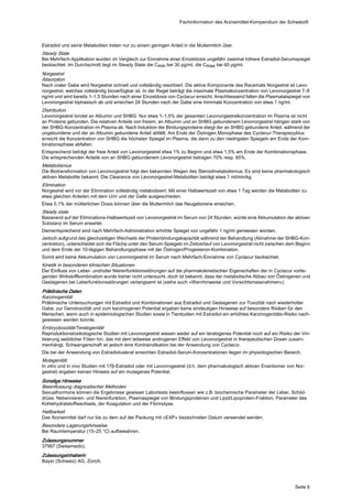 Fachinformation des Arzneimittel-Kompendium der Schweiz®



Estradiol und seine Metaboliten treten nur zu einem geringen Anteil in die Muttermilch über.
Steady State
Bei Mehrfach-Applikation wurden im Vergleich zur Einnahme einer Einzeldosis ungefähr zweimal höhere Estradiol-Serumspiegel
beobachtet. Im Durchschnitt liegt im Steady State die Cmin bei 30 pg/ml, die Cmax bei 60 pg/ml.
Norgestrel
Absorption
Nach oraler Gabe wird Norgestrel schnell und vollständig resorbiert. Die aktive Komponente des Racemats Norgestrel ist Levo‐
norgestrel, welches vollständig bioverfügbar ist. In der Regel beträgt die maximale Plasmakonzentration von Levonorgestrel 7–8
ng/ml und wird bereits 1–1,5 Stunden nach einer Einzeldosis von Cyclacur erreicht. Anschliessend fallen die Plasmatalspiegel von
Levonorgestrel biphasisch ab und erreichen 24 Stunden nach der Gabe eine minimale Konzentration von etwa 1 ng/ml.
Distribution
Levonorgestrel bindet an Albumin und SHBG. Nur etwa 1–1,5% der gesamten Levonorgestrelkonzentration im Plasma ist nicht
an Proteine gebunden. Die relativen Anteile von freiem, an Albumin und an SHBG gebundenem Levonorgestrel hängen stark von
der SHBG-Konzentration im Plasma ab. Nach Induktion der Bindungsproteine steigt der an SHBG gebundene Anteil, während der
ungebundene und der an Albumin gebundene Anteil abfällt. Am Ende der Östrogen Monophase des Cyclacur-Therapiezyklus
erreicht die Konzentration von SHBG die höchsten Spiegel im Plasma, die dann zu den niedrigsten Spiegeln am Ende der Kom‐
binationsphase abfallen.
Entsprechend beträgt der freie Anteil von Levonorgestrel etwa 1% zu Beginn und etwa 1,5% am Ende der Kombinationsphase.
Die entsprechenden Anteile von an SHBG gebundenem Levonorgestrel betragen 70% resp. 65%.
Metabolismus
Die Biotransformation von Levonorgestrel folgt den bekannten Wegen des Steroidmetabolismus. Es sind keine pharmakologisch
aktiven Metabolite bekannt. Die Clearance von Levonorgestrel-Metaboliten beträgt etwa 1 ml/min/kg.
Elimination
Norgestrel wird vor der Elimination vollständig metabolisiert. Mit einer Halbwertszeit von etwa 1 Tag werden die Metaboliten zu
etwa gleichen Anteilen mit dem Urin und der Galle ausgeschieden.
Etwa 0,1% der mütterlichen Dosis können über die Muttermilch das Neugeborene erreichen.
Steady state
Basierend auf der Eliminations-Halbwertszeit von Levonorgestrel im Serum von 24 Stunden, würde eine Akkumulation der aktiven
Substanz im Serum erwartet.
Dementsprechend sind nach Mehrfach-Administration erhöhte Spiegel von ungefähr 1 ng/ml gemessen worden.
Jedoch aufgrund des gleichzeitigen Wechsels der Proteinbindungskapazität während der Behandlung (Abnahme der SHBG-Kon‐
zentration), unterscheidet sich die Fläche unter den Serum-Spiegeln im Zeitverlauf von Levonorgestrel nicht zwischen dem Beginn
und dem Ende der 10-tägigen Behandlungsphase mit der Östrogen/Progesteron-Kombination.
Somit wird keine Akkumulation von Levonorgestrel im Serum nach Mehrfach-Einnahme von Cyclacur beobachtet.
Kinetik in besonderen klinischen Situationen
Der Einfluss von Leber- und/oder Nierenfunktionsstörungen auf die pharmakokinetischen Eigenschaften der in Cyclacur vorlie‐
genden Wirkstoffkombination wurde bisher nicht untersucht, doch ist bekannt, dass der metabolische Abbau von Östrogenen und
Gestagenen bei Leberfunktionsstörungen verlangsamt ist (siehe auch «Warnhinweise und Vorsichtsmassnahmen»).
Präklinische Daten
Karzinogenität
Präklinische Untersuchungen mit Estradiol und Kombinationen aus Estradiol und Gestagenen zur Toxizität nach wiederholter
Gabe, zur Genotoxizität und zum karzinogenen Potential ergaben keine eindeutigen Hinweise auf besondere Risiken für den
Menschen, wenn auch in epidemiologischen Studien sowie in Tierstudien mit Estradiol ein erhöhtes Karzinogenitäts-Risiko nach‐
gewiesen werden konnte.
Embryotoxizität/Teratogenität
Reproduktionstoxikologische Studien mit Levonorgestrel wiesen weder auf ein teratogenes Potential noch auf ein Risiko der Viri‐
lisierung weiblicher Föten hin, das mit dem teilweise androgenen Effekt von Levonorgestrel in therapeutischen Dosen zusam‐
menhängt. Schwangerschaft ist jedoch eine Kontraindikation bei der Anwendung von Cyclacur.
Die bei der Anwendung von Estradiolvalerat erreichten Estradiol-Serum-Konzentrationen liegen im physiologischen Bereich.
Mutagenität
In vitro und in vivo Studien mit 17β-Estradiol oder mit Levonrogestrel (d.h. dem pharmakologisch aktiven Enantiomer von Nor‐
gestrel) ergaben keinen Hinweis auf ein mutagenes Potential.
Sonstige Hinweise
Beeinflussung diagnostischer Methoden
Sexualhormone können die Ergebnisse gewisser Labortests beeinflussen wie z.B. biochemische Parameter der Leber, Schild‐
drüse, Nebennieren- und Nierenfunktion, Plasmaspiegel von Bindungsproteinen und Lipid/Lipoprotein-Fraktion, Parameter des
Kohlehydratstoffwechsels, der Koagulation und der Fibrinolyse.
Haltbarkeit
Das Arzneimittel darf nur bis zu dem auf der Packung mit «EXP» bezeichneten Datum verwendet werden.
Besondere Lagerungshinweise
Bei Raumtemperatur (15–25 °C) aufbewahren.
Zulassungsnummer
37987 (Swissmedic).
Zulassungsinhaberin
Bayer (Schweiz) AG, Zürich.




                                                                                                                         Seite 6
 