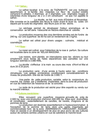 20
1-4-1 Safran :
Le safran localisé à la zone de TAZNAKHTE est une bulbeuse
appartenant à la famille des iridacées. La fleur de couleur violette
comprend 6 pétales, 3 étamines et 3 stigmates. Les stigmates rouges et
odorantes d'une longueur de 2 à 3 cm constituent ce que l'on appelle le
safran.
La récolte se fait aux mois d'Octobre et Novembre.
Elle consiste en la cueillette des fleurs le matin avant le lever du soleil. On
sépare par la suite les stigmates des fleurs puis on les sèche.
Le séchage permet de développer l'odeur aromatique, et la
conservation se fait dans l'obscurité en flacons étanches et colorés.
La production moyenne des cinq dernières années est de l'ordre de
240 kg sur une superficie de 80 ha soit un rendement de 3 kg/ha.
Le safran est utilisé pour divers usages : culinaire, médical et
cosmétique.
1-4-2 Rose :
Le rosier est cultivé pour l'obtention de la rose à parfum. Sa culture
est localisée dans la zone de KELAA MAGONA .
Les rosiers sont plantés en intercalaires avec les oliviers ou tout
simplement sous forme de haies séparatrices des parcelles sur une
longueur estimée à 3.080 KML.
La récolte s'effectue à la main au cours des mois d'Avril et Mai et
dure 20 à 25 jours.
La production varie d'une année à l'autre selon les conditions
climatiques. Les gelées printanières conditionnent considérablement le
niveau de production. Elle est de l'ordre de 3.080 T.
Une partie de cette production, variable selon la conjoncture du
marché, est traitée par 2 distilleries implantées dans la zone de production
en vue de l'obtention de l'essence et de la concrète.
Le reste de la production est séché pour être exporté ou vendu sur
le marché intérieur.
1-5 Cultures maraîchères :
Elles occupent une superficie moyenne annuelle de près de
2.500 ha, avec une production d'environ 400.000 Qx. Elles sont diversifiées
et constituées essentiellement de carottes, de navets, d'oignons et de
pommes de terre.
La production est destinée essentiellement à l'autoconsommation à
l'exception de la pomme de terre dont une partie importante est
commercialisée hors de la zone (MARRAKECH, TAROUDANT, AGADIR),
mais on assiste à un développement de plus en plus accru de ces cultures
autour de certains centres urbains en vue de satisfaire le marché local.
 