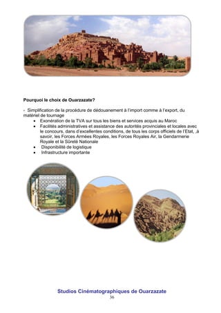 36
Pourquoi le choix de Ouarzazate?
- Simplification de la procédure de dédouanement à l’import comme à l’export, du
matériel de tournage
 Exonération de la TVA sur tous les biens et services acquis au Maroc
 Facilités administratives et assistance des autorités provinciales et locales avec
le concours, dans d’excellentes conditions, de tous les corps officiels de l’Etat, ,à
savoir, les Forces Armées Royales, les Forces Royales Air, la Gendarmerie
Royale et la Sûreté Nationale
 Disponibilité de logistique
 Infrastructure importante
Studios Cinématographiques de Ouarzazate
 