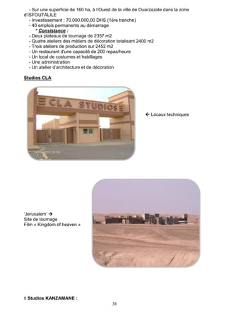 38
- Sur une superficie de 160 ha, à l’Ouest de la ville de Ouarzazate dans la zone
d’ISFOUTALILE
- Investissement : 70.000.000,00 DHS (1ère tranche)
- 40 emplois permanents au démarrage
* Consistance :
- Deux plateaux de tournage de 2357 m2
- Quatre ateliers des métiers de décoration totalisant 2400 m2
- Trois ateliers de production sur 2452 m2
- Un restaurant d'une capacité de 200 repas/heure
- Un local de costumes et habillages
- Une administration
- Un atelier d’architecture et de décoration
Studios CLA
 Locaux techniques
‘Jerusalem’ 
Site de tournage
Film « Kingdom of heaven »
 Studios KANZAMANE :
 