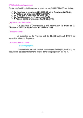 4
C/ Délimitation de la province :
Située au Sud-Est du Royaume, la province de OUARZAZATE est limitée :
 Au Nord par la province d’EL HAOUZ et la Province d'AZILAL,
 A l'Est par La province d'ERRACHIDIA,
 Au sud par la province de ZAGORA,
 Au Sud Ouest par la Province de TATA
 A l'Ouest par la province de TAROUDANTE.
D/ DATE DE CREATION :
La province d'Ouarzazate a été créée par le Dahir du 27
Châabane 1375 correspondant au 20 Mars 1956.
E/ SUPERFICIE :
La superficie de la Province est de 19.464 km2 soit 2,73 % de
superficie totale du Royaume.
F/ POPULATION : (2004)
a/ Démographie :
Caractérisée par une densité relativement faible (22,5H/ KM2). La
population est essentiellement rurale dans une proportion de 75 %.
 