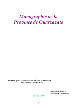 1
Monographie de la
Province de Ouarzazate
Elaborée par : la Division des Affaires Economique
Sociale et de Coordination
Secrétariat Général
Province de Ouarzazate
Edition 2009
 