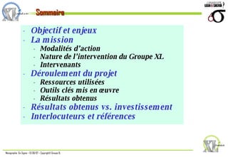 Objectif et enjeux La mission Modalités d’action Nature de l’intervention du Groupe XL  Intervenants Déroulement du projet Ressources utilisées Outils clés mis en œuvre Résultats obtenus Résultats obtenus vs. investissement Interlocuteurs et références Sommaire 