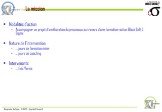 Modalités d’action Accompagner un projet d’amélioration du processus au travers d’une formation-action Black Belt 6 Sigma Nature de l’intervention …  jours de formation inter …  jours de coaching Intervenants …  Eric Vernis La mission 