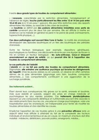 Il existe deux grands types de troubles du comportement alimentaire :

- L'anorexie, caractérisée par la restriction alimentaire, l'amaigrissement et
l'absence de règles, touche particulièrement les filles entre 12 et 14 ans puis entre
18 et 20 ans (6 à 10 ans pour 1 garçon). Elle peut être restrictive avec des apports
alimentaires très faibles, ou associée à des crises de boulimie.
- La boulimie se définit par des pulsions alimentaires irrésistibles avec perte de
contrôle survenant plus de deux fois par semaine. Elle est difficile à mettre en
évidence car la malade en général ne perd ni ne prend de poids (vomissements,
hyperactivité physique,...).

Ces deux pathologies sont souvent liées l'une à l'autre : la moitié des anorexiques
développant des épisodes boulimiques et un tiers des boulimiques des périodes
d'anorexie.

Outre les facteurs biologiques (par exemple, dispositions génétiques),
psychologiques ou familiaux, une découverte récente par une équipe de Rouen a
mis en lumière un facteur biologique : les auto-anticorps. Ceux-ci bloquent
anormalement un signal de satiété, ce qui pourrait être lié à l'apparition des
troubles du comportement alimentaire.

Le cas particulier de l'obésité
L'obésité en soi ne fait pas partie des troubles du comportement alimentaire.
Stigmatisée, elle entraîne une souffrance psychique qui favorise les dérèglements
de l'appétit. Chez les jeunes obèses ou en surpoids, on observe en effet certaines
dérives de la prise alimentaire (grignotage sans faim, boulimie, compulsion
alimentaire,...). Ces comportements contribuent à une aggravation de la
surcharge pondérale.


Des traitements existent...

Étant donné leurs conséquences très graves sur la santé, anorexie et boulimie,
mais aussi obésité et surpoids, exigent des prises en charge médicale et
psychologique les plus rapides possibles. Ces traitements pluridisciplinaires
reposent sur une composante diététique et nutritionnelle pouvant être associée à
des médicaments Dans tous les cas, une prise en charge psychologique, voire une
hospitalisation pour les anorexiques, est indispensable pour tenter de modifier les
troubles alimentaires et d'en identifier les causes.

Empêcher l'apparition de ces troubles grâce à une prévention efficace reste un
objectif idéal mais difficile à atteindre du fait de la complexité des facteurs
individuels et environnementaux en jeu en cause. Un maximum d'acteurs doit être
mobilisé : médecins, diététiciens, pouvoirs publics, enseignants, médias...
 
