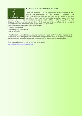 A propos de la Fondation Louis-Bonduelle

                             Créée en octobre 2004, la Fondation Louis-Bonduelle a pour
                             mission de contribuer à faire évoluer durablement les
                             comportements alimentaires en plaçant les légumes et leurs
                             bienfaits au centre de son action. La Fondation œuvre sur le long
terme, dans un cadre international, avec la volonté affichée d’aller plus loin que les
discours d’intention générale en donnant à tous, des moyens efficaces, pratiques et
souvent inédits de faire entrer les légumes dans son quotidien.
Son programme s’articule autour de trois axes :
- Informer et sensibiliser
- Soutenir et aider la recherche
- Agir sur le terrain.

« A la Fondation Louis-Bonduelle, nous croyons qu'au-delà de l'information à apporter à
chacun, un accompagnement est indispensable pour faire évoluer les comportements
alimentaires », Christophe Bonduelle, président de la Fondation Louis-Bonduelle.

Plus de renseignements, des actus, des recettes sur
www.fondation-louisbonduelle.org
 
