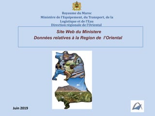 Royaume du Maroc
Ministère de l’Equipement, du Transport, de la
Logistique et de l’Eau
Direction régionale de l’Oriental
Site Web du Ministere
Données relatives à la Region de l’Oriental
Juin 2019
 