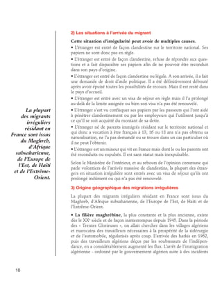 2) Les situations à l’arrivée du migrant

La plupart
des migrants
irréguliers
résidant en
France sont issus
du Maghreb,
d’Afrique
subsaharienne,
de l’Europe de
l’Est, de Haïti
et de l’ExtrêmeOrient.

Cette situation d’irrégularité peut avoir de multiples causes.
• L’étranger est entré de façon clandestine sur le territoire national. Ses
papiers ne sont donc pas en règle.
• L’étranger est entré de façon clandestine, refuse de répondre aux questions et a fait disparaître ses papiers afin de ne pouvoir être reconduit
dans son pays d’origine.
• L’étranger est entré de façon clandestine ou légale. A son arrivée, il a fait
une demande de droit d’asile politique. Il a été définitivement débouté
après avoir épuisé toutes les possibilités de recours. Mais il est resté dans
le pays d’accueil.
• L’étranger est entré avec un visa de séjour en règle mais il l’a prolongé
au-delà de la limite assignée ou bien son visa n’a pas été renouvelé.
• L’étranger s’est vu confisquer ses papiers par les passeurs qui l’ont aidé
à pénétrer clandestinement ou par les employeurs qui l’utilisent jusqu’à
ce qu’il se soit acquitté du montant de sa dette.
• L’étranger né de parents immigrés résidant sur le territoire national et
qui donc a vocation à être français à 13, 16 ou 18 ans n’a pas obtenu sa
naturalisation, ne l’a pas demandé ou se trouve dans un cas particulier où
il ne peut l’obtenir.
• L’étranger est un mineur qui vit en France mais dont le ou les parents ont
été reconduits ou expulsés. Il est sans statut mais inexpulsable.
Selon le Ministère de l’intérieur, et au rebours de l’opinion commune qui
parle volontiers de l’arrivée massive de clandestins, la plupart des étrangers en situation irrégulière sont entrés avec un visa de séjour qu’ils ont
prolongé indûment ou qui n’a pas été renouvelé.
3) Origine géographique des migrations irrégulières
La plupart des migrants irréguliers résidant en France sont issus du
Maghreb, d’Afrique subsaharienne, de l’Europe de l’Est, de Haïti et de
l’Extrême-Orient.
• La filière maghrébine, la plus constante et la plus ancienne, existe
dès le XXe siècle et de façon ininterrompue depuis 1945. Dans la période
des « Trentes Glorieuses », on allait chercher dans les villages algériens
et marocains des travailleurs nécessaires à la prospérité de la sidérurgie
et de l’automobile, régularisés après coup. L’arrivée des harkis en 1962,
puis des travailleurs algériens déçus par les soubresauts de l’indépendance, en a considérablement augmenté les flux. L’arrêt de l’immigration
algérienne - ordonné par le gouvernement algérien suite à des incidents

10

 