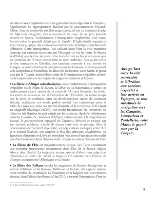 racistes et aux crispations entre les gouvernements algériens et français -,
l’application du regroupement familial par le gouvernement GiscardChirac, loin de mettre fin aux flux migratoires, les ont au contraire dopés,
les Algériens craignant, s’ils retournaient au pays, de ne plus pouvoir
revenir en France. Parallèlement, l’immigration maghrébine s’est transformée selon le procédé décrit par A. Sayak8. D’individuelle transitoire
avec retour au pays, elle est devenue individuelle définitive, puis familiale
définitive. Cette immigration, qui utilisait aussi bien la voie maritime
(passage par camions transitant par l’Espagne ou via les ports de France
et d’Italie) que la voie aérienne, s’est transformée au fur et à mesure que
les contrôles de l’Union européenne se sont renforcés. Aux go-fast entre
la côte marocaine et Gibraltar, aux camions inspectés à leur arrivée en
Espagne, se sont substitués la navigation vers les Canaries, l’embarquement
vers Lampedusa et Pantelleria, les deux îles siciliennes, voire Malte, le grand
tour par la Turquie, aujourd’hui routes de l’immigration irrégulière, récemment empruntées par les vagues de migrants tunisiens et libyens.
• La filière d’Afrique subsaharienne, zone traditionnelle d’immigration
irrégulière via le Niger, le Sahara, la Libye ou la Mauritanie, a connu un
renforcement récent venant de la corne de l’Afrique (Somalie, Érythrée).
Les écarts de niveau de vie et l’attraction de l’Occident, en même temps
que la perte de confiance dans un développement rapide du continent
africain, expliquent cet exode parfois mortel. Les connexions entre le
trafic des passeurs, celui des narcotrafiquants et le terrorisme d’Al Qaïda
au Maghreb islamique (AQMI) ont rendu hasardeuses les traversées du
désert et fait flamber les prix exigés par les passeurs. Après le déferlement
dans les Canaries de candidats d’Afrique subsaharienne à la migration en
Europe, le gouvernement espagnol de Zapatero, débordé et attaqué par
son opinion publique, a tenté de fermer cette voie de passage. Mais la
dénonciation de l’accord Libye-Italie, les négociations caduques entre l’UE
et le colonel Kadhafi, ont amplifié le flux des Africains, Maghrébins, ou
Égyptiens demeurés en Libye en attendant l’occasion d’une traversée tandis
que d’autres tentent leurs chances via la Turquie ou même l’Europe de l’Est.

Aux go-fast
entre la côte
marocaine
et Gibraltar,
aux camions
inspectés à
leur arrivée en
Espagne, se sont
substitués la
navigation vers
les Canaries,
Lampedusa et
Pantelleria, voire
Malte, le grand
tour par la
Turquie.

• La filière de l’Est est majoritairement turque. Les Turcs constituent
une minorité importante, notamment dans l’Est de la France (région
Alsace, Ain, Doubs). La migration turque, qui est d’abord une migration
d’hommes en quête de travail, a toujours été orientée vers l’Ouest de
l’Europe, notamment l’Allemagne et la Suisse.
• La filière des Balkans touche les originaires de Bosnie-Herzégovine et
surtout d’Albanie et du Kosovo. Maffieuse et brutale, elle exporte notamment nombre de prostituées. La Roumanie et la Bulgarie ont leurs propres
réseaux, dont l’affaire des Roms, à l’été 2010, a montré l’importance. Pour les
8 . cf Actes de la Recherche en sciences sociales n°15 1977

11

 