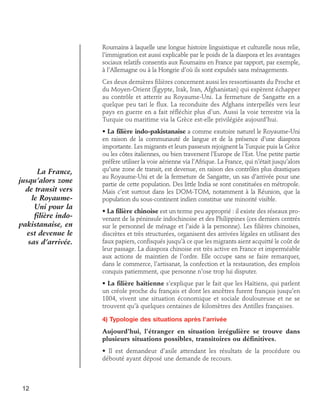 Roumains à laquelle une longue histoire linguistique et culturelle nous relie,
l’immigration est aussi explicable par le poids de la diaspora et les avantages
sociaux relatifs consentis aux Roumains en France par rapport, par exemple,
à l’Allemagne ou à la Hongrie d’où ils sont expulsés sans ménagements.
Ces deux dernières filières concernent aussi les ressortissants du Proche et
du Moyen-Orient (Égypte, Irak, Iran, Afghanistan) qui espèrent échapper
au contrôle et atterrir au Royaume-Uni. La fermeture de Sangatte en a
quelque peu tari le flux. La reconduite des Afghans interpellés vers leur
pays en guerre en a fait réfléchir plus d’un. Aussi la voie terrestre via la
Turquie ou maritime via la Grèce est-elle privilégiée aujourd’hui.

La France,
jusqu’alors zone
de transit vers
le RoyaumeUni pour la
filière indopakistanaise, en
est devenue le
sas d’arrivée.

• La filière indo-pakistanaise a comme exutoire naturel le Royaume-Uni
en raison de la communauté de langue et de la présence d’une diaspora
importante. Les migrants et leurs passeurs rejoignent la Turquie puis la Grèce
ou les côtes italiennes, ou bien traversent l’Europe de l’Est. Une petite partie
préfère utiliser la voie aérienne via l’Afrique. La France, qui n’était jusqu’alors
qu’une zone de transit, est devenue, en raison des contrôles plus drastiques
au Royaume-Uni et de la fermeture de Sangatte, un sas d’arrivée pour une
partie de cette population. Des little India se sont constituées en métropole.
Mais c’est surtout dans les DOM-TOM, notamment à la Réunion, que la
population du sous-continent indien constitue une minorité visible.
• La filière chinoise est un terme peu approprié : il existe des réseaux provenant de la péninsule indochinoise et des Philippines (ces derniers centrés
sur le personnel de ménage et l’aide à la personne). Les filières chinoises,
discrètes et très structurées, organisent des arrivées légales en utilisant des
faux papiers, confisqués jusqu’à ce que les migrants aient acquitté le coût de
leur passage. La diaspora chinoise est très active en France et imperméable
aux actions de maintien de l’ordre. Elle occupe sans se faire remarquer,
dans le commerce, l’artisanat, la confection et la restauration, des emplois
conquis patiemment, que personne n’ose trop lui disputer.
• La filière haïtienne s’explique par le fait que les Haïtiens, qui parlent
un créole proche du français et dont les ancêtres furent français jusqu’en
1804, vivent une situation économique et sociale douloureuse et ne se
trouvent qu’à quelques centaines de kilomètres des Antilles françaises.
4) Typologie des situations après l’arrivée
Aujourd’hui, l’étranger en situation irrégulière se trouve dans
plusieurs situations possibles, transitoires ou définitives.
• Il est demandeur d’asile attendant les résultats de la procédure ou
débouté ayant déposé une demande de recours.

12

 