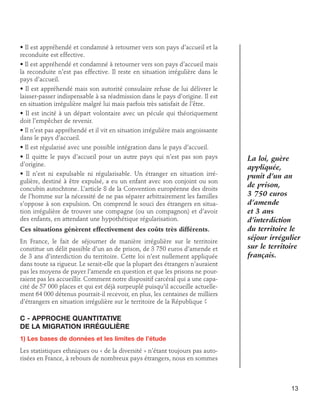 • Il est appréhendé et condamné à retourner vers son pays d’accueil et la
reconduite est effective.
• Il est appréhendé et condamné à retourner vers son pays d’accueil mais
la reconduite n’est pas effective. Il reste en situation irrégulière dans le
pays d’accueil.
• Il est appréhendé mais son autorité consulaire refuse de lui délivrer le
laisser-passer indispensable à sa réadmission dans le pays d’origine. Il est
en situation irrégulière malgré lui mais parfois très satisfait de l’être.
• Il est incité à un départ volontaire avec un pécule qui théoriquement
doit l’empêcher de revenir.
• Il n’est pas appréhendé et il vit en situation irrégulière mais angoissante
dans le pays d’accueil.
• Il est régularisé avec une possible intégration dans le pays d’accueil.
• Il quitte le pays d’accueil pour un autre pays qui n’est pas son pays
d’origine.
• Il n’est ni expulsable ni régularisable. Un étranger en situation irrégulière, destiné à être expulsé, a eu un enfant avec son conjoint ou son
concubin autochtone. L’article 8 de la Convention européenne des droits
de l’homme sur la nécessité de ne pas séparer arbitrairement les familles
s’oppose à son expulsion. On comprend le souci des étrangers en situation irrégulière de trouver une compagne (ou un compagnon) et d’avoir
des enfants, en attendant une hypothétique régularisation.
Ces situations génèrent effectivement des coûts très différents.
En France, le fait de séjourner de manière irrégulière sur le territoire
constitue un délit passible d’un an de prison, de 3 750 euros d’amende et
de 3 ans d’interdiction du territoire. Cette loi n’est nullement appliquée
dans toute sa rigueur. Le serait-elle que la plupart des étrangers n’auraient
pas les moyens de payer l’amende en question et que les prisons ne pourraient pas les accueillir. Comment notre dispositif carcéral qui a une capacité de 57 000 places et qui est déjà surpeuplé puisqu’il accueille actuellement 64 000 détenus pourrait-il recevoir, en plus, les centaines de milliers
d’étrangers en situation irrégulière sur le territoire de la République ?

La loi, guère
appliquée,
punit d’un an
de prison,
3 750 euros
d’amende
et 3 ans
d’interdiction
du territoire le
séjour irrégulier
sur le territoire
français.

C - Approche quantitative 	
de la migration irrégulière
1) Les bases de données et les limites de l’étude
Les statistiques ethniques ou « de la diversité » n’étant toujours pas autorisées en France, à rebours de nombreux pays étrangers, nous en sommes

13

 