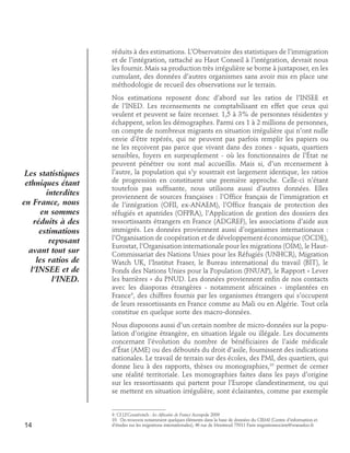 réduits à des estimations. L’Observatoire des statistiques de l’immigration
et de l’intégration, rattaché au Haut Conseil à l’intégration, devrait nous
les fournir. Mais sa production très irrégulière se borne à juxtaposer, en les
cumulant, des données d’autres organismes sans avoir mis en place une
méthodologie de recueil des observations sur le terrain.

Les statistiques
ethniques étant
interdites
en France, nous
en sommes
réduits à des
estimations
reposant
avant tout sur
les ratios de
l’INSEE et de
l’INED.

Nos estimations reposent donc d’abord sur les ratios de l’INSEE et
de l’INED. Les recensements ne comptabilisant en effet que ceux qui
veulent et peuvent se faire recenser. 1,5 à 3% de personnes résidentes y
échappent, selon les démographes. Parmi ces 1 à 2 millions de personnes,
on compte de nombreux migrants en situation irrégulière qui n’ont nulle
envie d’être repérés, qui ne peuvent pas parfois remplir les papiers ou
ne les reçoivent pas parce que vivant dans des zones - squats, quartiers
sensibles, foyers en surpeuplement - où les fonctionnaires de l’État ne
peuvent pénétrer ou sont mal accueillis. Mais si, d’un recensement à
l’autre, la population qui s’y soustrait est largement identique, les ratios
de progression en constituent une première approche. Celle-ci n’étant
toutefois pas suffisante, nous utilisons aussi d’autres données. Elles
proviennent de sources françaises : l’Office français de l’immigration et
de l’intégration (OFII, ex-ANAEM), l’Office français de protection des
réfugiés et apatrides (OFPRA), l’Application de gestion des dossiers des
ressortissants étrangers en France (ADGREF), les associations d’aide aux
immigrés. Les données proviennent aussi d’organismes internationaux :
l’Organisation de coopération et de développement économique (OCDE),
Eurostat, l’Organisation internationale pour les migrations (OIM), le HautCommissariat des Nations Unies pour les Réfugiés (UNHCR), Migration
Watch UK, l’Institut Fraser, le Bureau international du travail (BIT), le
Fonds des Nations Unies pour la Population (FNUAP), le Rapport « Lever
les barrières » du PNUD. Les données proviennent enfin de nos contacts
avec les diasporas étrangères - notamment africaines - implantées en
France9, des chiffres fournis par les organismes étrangers qui s’occupent
de leurs ressortissants en France comme au Mali ou en Algérie. Tout cela
constitue en quelque sorte des macro-données.
Nous disposons aussi d’un certain nombre de micro-données sur la population d’origine étrangère, en situation légale ou illégale. Les documents
concernant l’évolution du nombre de bénéficiaires de l’aide médicale
d’État (AME) ou des déboutés du droit d’asile, fournissent des indications
nationales. Le travail de terrain sur des écoles, des PMI, des quartiers, qui
donne lieu à des rapports, thèses ou monographies,10 permet de cerner
une réalité territoriale. Les monographies faites dans les pays d’origine
sur les ressortissants qui partent pour l’Europe clandestinement, ou qui
se mettent en situation irrégulière, sont éclairantes, comme par exemple

14

9. Cf J.P.Gourévitch : les Africains de France Acropole 2009
10. On trouvera notamment quelques éléments dans la base de données du CIEMI (Centre d’information et
d’études sur les migrations internationales), 46 rue de Montreuil 75011 Paris migrationsociete@wanadoo.fr

 
