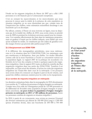 l’étude sur les migrants irréguliers du Maroc de 2007 qui a ciblé 1.000
personnes et a été financée par la Communauté européenne.
C’est en croisant les macro-données et les micro-données que nous
pouvons le mieux saisir la réalité de la présence de cette population en
situation irrégulière en ne nous dissimulant pas que, compte tenu de
l’imprécision des chiffres, notre estimation ressemblera davantage à une
fourchette qu’à un décompte.
Par ailleurs, comme, à l’heure où nous écrivons ces lignes, nous ne disposons pas de la totalité des chiffres de 2010, nous avons retenu en priorité
ceux de 2009 en pointant les évolutions survenues quand nous les connaissons. Ceci entraîne effectivement des biais dans les statistiques proposées,
mais on gardera à l’esprit que les chiffres indiqués, aussi fiables que nous
ayons souhaité les rendre, ne constituent que des ordres de grandeur avec
des marges d’erreur qui peuvent aller parfois jusqu’à 20%.
2) L’élargissement aux DOM-TOM
À la différence des monographies précédentes, nous nous intéresserons ici à la situation dans les COM-DOM-TOM. Les statistiques sont
peu nombreuses et déclaratives, donc peu fiables. Les études officielles
comme celle de la revue Populations et Sociétés se concentrent surtout sur
la population légale. Le rapport 2007 de la politique de reconduite à la
frontière de la Cour des comptes se limite à quelques aspects des migrations irrégulières. Mais le rapport 2011 traite en détail du contrôle des flux
migratoires irréguliers dans une partie des DOM-TOM. Toutefois il est
impossible, en l’état actuel des données, d’inclure les coûts des migrations
irrégulières de l’Outre-Mer dans ceux de la métropole. C’est pourquoi
nous avons choisi d’y consacrer un chapitre à part en fin de volume, sauf
quand des chiffres communs existent pour les coûts ou les équipements.

Il est impossible,
en l’état actuel
des données,
d’inclure
les coûts
des migrations
irrégulières
de l’Outre-Mer
dans ceux
de la métropole.

3) Le nombre de migrants irréguliers en métropole
Les dernières estimations faites dans la monographie de 2010 aboutissaient
à un nombre de 7,7 millions de personnes d’origine étrangère en métropole.
Compte tenu d’un solde de l’immigration positif de 125 000 personnes et
du différentiel de fécondité entre population d’origine étrangère et population autochtone, on peut évaluer la population d’origine étrangère
présente en métropole en 2011 à 7,85 millions de personnes. Parmi
ces personnes combien de migrants en situation irrégulière ?
En 2010, à partir de ces croisements, nous avions pu resserrer l’éventail
des diverses estimations qui allaient de 180 000 (Jack Lang) à 1 500 000
(presse d’extrême droite), dans une fourchette de 350 000 à 750 000

15

 