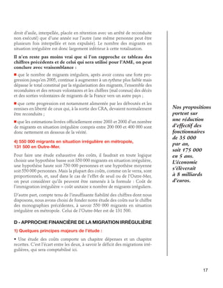 droit d’asile, interpellée, placée en rétention avec un arrêté de reconduite
non exécuté) que d’une année sur l’autre (une même personne peut être
plusieurs fois interpellée et non expulsée). Le nombre des migrants en
situation irrégulière est donc largement inférieur à cette totalisation.
Il n’en reste pas moins vrai que si l’on rapproche ce tableau des
chiffres précédents et de celui qui sera utilisé pour l’AME, on peut
conclure avec vraisemblance :
n que le nombre de migrants irréguliers, après avoir connu une forte progression jusqu’en 2005, continue à augmenter à un rythme plus faible mais
dépasse le total constitué par la régularisation des migrants, l’ensemble des
reconduites et des retours volontaires et les chiffres (mal connus) des décès
et des sorties volontaires de migrants de la France vers un autre pays ;

que cette progression est notamment alimentée par les déboutés et les
remises en liberté de ceux qui, à la sortie des CRA, devaient normalement
être reconduits ;

n

que les estimations livrées officiellement entre 2003 et 2008 d’un nombre
de migrants en situation irrégulière compris entre 200 000 et 400 000 sont
donc nettement en dessous de la vérité.

n

4) 550 000 migrants en situation irrégulière en métropole,	
131 500 en Outre-Mer.
Pour faire une étude exhaustive des coûts, il faudrait en toute logique
choisir une hypothèse basse soit 350 000 migrants en situation irrégulière,
une hypothèse haute soit 750 000 personnes et une hypothèse moyenne
soit 550 000 personnes. Mais la plupart des coûts, comme on le verra, sont
proportionnels, et, sauf dans le cas de l’effet de seuil ou de l’Outre-Mer,
on peut considérer qu’ils peuvent être ramenés à la formule : Coût de
l’immigration irrégulière = coût unitaire x nombre de migrants irréguliers.

Nos propositions
portent sur
une réduction
d’effectif des
fonctionnaires
de 35 000
par an,
soit 175 000
en 5 ans.
L’économie
s’élèverait
à 8 milliards
d’euros.

D’autre part, compte tenu de l’insuffisante fiabilité des chiffres dont nous
disposons, nous avons choisi de fonder notre étude des coûts sur le chiffre
des monographies précédentes, à savoir 550 000 migrants en situation
irrégulière en métropole. Celui de l’Outre-Mer est de 131 500.

D - Approche financière de la migration irrégulière
1) Quelques principes majeurs de l’étude :
• Une étude des coûts comporte un chapitre dépenses et un chapitre
recettes. C’est l’écart entre les deux, à savoir le déficit des migrations irrégulières, qui sera comptabilisé ici.

17

 