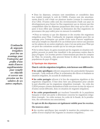 • Dans les dépenses, certaines sont immédiates et considérées dans
leur totalité (exemple le coût de l’AME), d’autres sont des amortissements dont le coût s’étale sur plusieurs années (comme la construction
d’un CRA). D’autres enfin sont des investissements (l’aide aux pays en
développement pour freiner les flux migratoires) qui ne doivent pas être
comptabilisés dans les dépenses proprement dites mais qu’on doit comparer à leurs effets (par exemple, la diminution des flux migratoires en
provenance des pays aidés) pour en mesurer la rentabilité.

L’embauche
de migrants
irréguliers
peut être un
avantage pour
l’entreprise qui
profite d’une
main d’œuvre
supplémentaire
pour remplir
ses objectifs
et exercer une
pression sur les
salaires de ses
autres employés.

• Nous ne traitons ici que des dépenses et des recettes des migrations
irrégulières pour l’État. L’embauche de migrants irréguliers peut être un
avantage pour l’entreprise qui profite d’une main d’œuvre supplémentaire pour remplir ses objectifs et le cas échéant pour exercer une pression
sur les salaires de ses autres employés, mais c’est une perte pour l’État qui
est privé des cotisations sociales qui ne lui sont pas versées.
• De la même façon, les gains encaissés par les migrants en situation irrégulière peuvent en partie être transférés à des personnes restées dans le
pays d’origine. Ces recettes privées n’interviennent pas dans les comptes
de l’État. En revanche, elles peuvent freiner le désir de migrations des
populations du pays d’origine.
2) Typologie des dépenses
Dans le coût des migrations irrégulières, trois facteurs sont différenciés :
les coûts spécifiques relèvent uniquement des particularités françaises
(exemple : l’aide médicale d’État, le scolarisation des élèves et étudiants en
situation irrégulière, les accords de réadmission).

n

les coûts partagés relèvent à la fois des migrations régulières et des
migrations irrégulières. Il faut donc faire une péréquation pour calculer
la part absorbée par les migrations irrégulières (exemple : les coûts des
CADA puisque certains demandeurs d’asile recevront un titre de séjour et
d’autres seront déboutés, donc en situation de migrants irréguliers).

n

les coûts proportionnels qui touchent l’ensemble de la population
française et dont une partie à déterminer concerne les migrations irrégulières (exemple : les coûts sociaux, les coûts de la fraude, de la prostitution, des subventions aux associations).

n

Ce qui est dit des dépenses est également valable pour les recettes.
On trouvera ainsi :
des recettes spécifiques (par exemple la taxation des entreprises coupables d’avoir employé des migrants en situation irrégulière) ;

n

18

 