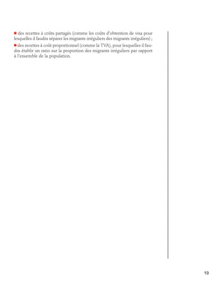 des recettes à coûts partagés (comme les coûts d’obtention de visa pour
lesquelles il faudra séparer les migrants irréguliers des migrants irréguliers) ;

n

n des recettes à coût proportionnel (comme la TVA), pour lesquelles il fau-

dra établir un ratio sur la proportion des migrants irréguliers par rapport
à l’ensemble de la population.

19

 