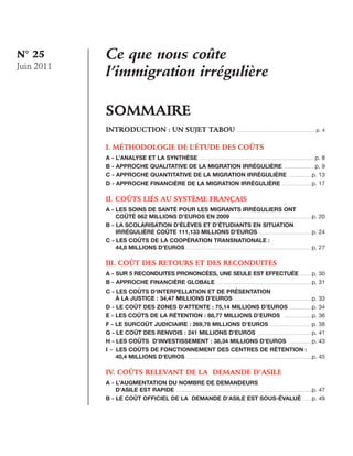 N° 25
Juin 2011

Ce que nous coûte
l’immigration irrégulière
Sommaire

	

			

INTRODUCTION : UN SUJET TABOU ........................................................................ p. 4
I. Méthodologie de l’étude des coûts
A - L’analyse et la synthèse......................................................................................................... p. 8
B - Approche qualitative de la migration irrégulière ............................ p. 9
C - Approche quantitative de la migration irrégulière ..................... p. 13
D - Approche financière de la migration irrégulière ........................... p. 17

II. Coûts liés au système français
A - Les soins de santé pour les migrants irréguliers ont
coûté 662 millions d’euros en 2009 ........................................................................ p. 20
B - La scolarisation d’élèves et d’étudiants en situation
irrégulière coûte 111,133 millions d’euros................................................. p. 24
C - Les coûts de la coopération transnationale :
44,8 millions d’euros................................................................................................................. p. 27

III.  oût des retours et des reconduites
C
A - Sur 5 reconduites prononcées, une seule est effectuée .......... p. 30
B - Approche financière globale ..................................................................................... p. 31
C - Les coûts d’interpellation et de présentation
à la justice : 34,47 millions d’euros ..................................................................... p. 33
D - Le coût des zones d’attente : 75,14 millions d’euros .................... p. 34
E - Les coûts de la rétention : 88,77 millions d’euros ......................... p. 36
F - Le surcoût judiciaire : 269,78 millions d’euros ..................................... p. 38
G - Le coût des renvois : 241 millions d’euros ................................................. p. 41
H - Les coûts d’investissement : 38,34 millions d’euros ..................... p. 43
I - Les coûts de fonctionnement des centres de rétention :
40,4 millions d’euros ................................................................................................................ p. 45

IV. Coûts relevant de la demande d’asile
A - L’augmentation du nombre de demandeurs
d’asile est rapide ......................................................................................................................... p. 47
B - Le coût officiel de la demande d’asile est sous-évalué ........ p. 49

 