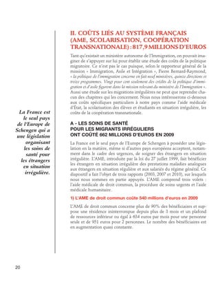 II. Coûts liés au système français 	
(AME, scolarisation, coopération 	
transnationale) : 817,9 millions d’euros

La France est
le seul pays
de l’Europe de
Schengen qui a
une législation
organisant
les soins de
santé pour
les étrangers
en situation
irrégulière.

Tant qu’existait un ministère autonome de l’Immigration, on pouvait imaginer de s’appuyer sur lui pour établir une étude des coûts de la politique
migratoire. Ce n’est pas le cas puisque, selon le rapporteur général de la
mission « Immigration, Asile et Intégration », Pierre Bernard-Raymond,
« la politique de l’immigration concerne en fait neuf ministères, quinze directions et
treize programmes. Vingt pour cent seulement des crédits de la politique d’immigration et d’asile figurent dans la mission relevant du ministère de l’Immigration ».
Aussi une étude sur les migrations irrégulières ne peut que reprendre chacun des chapitres qui les concernent. Nous nous intéresserons ci-dessous
aux coûts spécifiques particuliers à notre pays comme l’aide médicale
d’État, la scolarisation des élèves et étudiants en situation irrégulière, les
coûts de la coopération transnationale.

A - Les soins de santé
pour les migrants irréguliers
ont coûté 662 millions d’euros en 2009
La France est le seul pays de l’Europe de Schengen à posséder une législation en la matière, même si d’autres pays européens acceptent, notamment dans le cadre des urgences, de soigner des étrangers en situation
irrégulière. L’AME, introduite par la loi du 27 juillet 1999, fait bénéficier
les étrangers en situation irrégulière des prestations maladies analogues
aux étrangers en situation régulière et aux salariés du régime général. Ce
dispositif a fait l’objet de trois rapports (2003, 2007 et 2010), sur lesquels
nous nous sommes en partie appuyés. L’AME comprend trois volets :
l’aide médicale de droit commun, la procédure de soins urgents et l’aide
médicale humanitaire.
1) L’AME de droit commun coûte 540 millions d’euros en 2009
L’AME de droit commun concerne plus de 90% des bénéficiaires et suppose une résidence ininterrompue depuis plus de 3 mois et un plafond
de ressources inférieur ou égal à 634 euros par mois pour une personne
seule et de 951 euros pour 2 personnes. Le nombre des bénéficiaires est
en augmentation quasi constante.

20

 