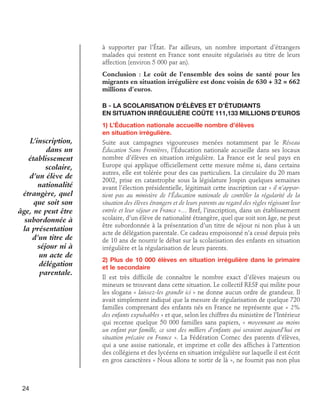 à supporter par l’État. Par ailleurs, un nombre important d’étrangers
malades qui restent en France sont ensuite régularisés au titre de leurs
affection (environ 5 000 par an).
Conclusion : Le coût de l’ensemble des soins de santé pour les
migrants en situation irrégulière est donc voisin de 630 + 32 = 662
millions d’euros.
B - La scolarisation d’élèves et d’étudiants	
en situation irrégulière coûte 111,133 millions d’euros
1) L’Éducation nationale accueille nombre d’élèves 	
en situation irrégulière.

L’inscription,
dans un
établissement
scolaire,
d’un élève de
nationalité
étrangère, quel
que soit son
âge, ne peut être
subordonnée à
la présentation
d’un titre de
séjour ni à
un acte de
délégation
parentale.

24

Suite aux campagnes vigoureuses menées notamment par le Réseau
Éducation Sans Frontières, l’Éducation nationale accueille dans ses locaux
nombre d’élèves en situation irrégulière. La France est le seul pays en
Europe qui applique officiellement cette mesure même si, dans certains
autres, elle est tolérée pour des cas particuliers. La circulaire du 20 mars
2002, prise en catastrophe sous la législature Jospin quelques semaines
avant l’élection présidentielle, légitimait cette inscription car « il n’appartient pas au ministère de l’Éducation nationale de contrôler la régularité de la
situation des élèves étrangers et de leurs parents au regard des règles régissant leur
entrée et leur séjour en France »… Bref, l’inscription, dans un établissement
scolaire, d’un élève de nationalité étrangère, quel que soit son âge, ne peut
être subordonnée à la présentation d’un titre de séjour ni non plus à un
acte de délégation parentale. Ce cadeau empoisonné n’a cessé depuis près
de 10 ans de nourrir le débat sur la scolarisation des enfants en situation
irrégulière et la régularisation de leurs parents.
2) Plus de 10 000 élèves en situation irrégulière dans le primaire
et le secondaire
Il est très difficile de connaître le nombre exact d’élèves majeurs ou
mineurs se trouvant dans cette situation. Le collectif RESF qui milite pour
les slogans « laissez-les grandir ici » ne donne aucun ordre de grandeur. Il
avait simplement indiqué que la mesure de régularisation de quelque 720
familles comprenant des enfants nés en France ne représente que « 2%
des enfants expulsables » et que, selon les chiffres du ministère de l’Intérieur
qui recense quelque 50 000 familles sans papiers, « moyennant au moins
un enfant par famille, ce sont des milliers d’enfants qui seraient aujourd’hui en
situation précaire en France ». La Fédération Cornec des parents d’élèves,
qui a une assise nationale, et imprime et colle des affiches à l’attention
des collégiens et des lycéens en situation irrégulière sur laquelle il est écrit
en gros caractères « Nous allons te sortir de là », ne fournit pas non plus

 