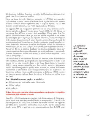 d’indications chiffrées. Quant au ministère de l’Éducation nationale, il se
garde bien de rentrer dans le débat.
Nous partirons donc des éléments suivants. Le 1/7/2006, une première
opération de masse a concerné la demande de régularisation des parents
d’élèves scolarisés depuis septembre 2005 et en place depuis 2 ans. 33 000
dossiers ont été déposés, avec 7 000 régularisations décidées.
Le rapport 2009 de l’Inspection générale sur les ENAF (élèves nouvellement arrivés en France) pointe, pour l’année 2008, 35 406 élèves en
métropole dont 45% au primaire, 43% au collège, 8% au lycée. Il ne fait
pas de distinction entre ceux qui sont en séjour irrégulier et les autres
mais souligne que « le partage des difficultés parentales, le caractère irrégulier
de la situation des parents sont de nature à écarter certains élèves du dispositif. Le
sentiment de précarité éprouvé par des familles en situation irrégulière conduit certaines d’entre elles à soustraire les enfants à l’obligation scolaire. La situation des
mineurs isolés doit être aussi soulignée, leur nombre ayant augmenté récemment. »
Rien n’est dit sur le nombre d’enfants en situation irrégulière sinon qu’
« on ne connaît pas leur origine ni leur âge à leur arrivée en France, ce qui empêche
de suivre leur parcours scolaire et de mesurer la qualité de leur intégration… ni le
coût de cette politique. »
La consultation d’une centaine de sites sur Internet, dont de nombreux
sites militants, montre que le problème dépasse largement le cadre local
même s’il est très présent à Paris et en Seine-Saint-Denis. Le nombre
d’élèves sans papiers accueillis avec l’accord des autorités éducatives
locales dans l’enseignement public (nous n’avons pas trouvé d’éléments
substantiels d’information sur l’enseignement privé) est supérieur à la
dizaine de milliers. Nous considérerons donc le chiffre de 10 000 comme
un plancher et reprendrons, faute de mieux, la distribution opérée pour
les ENAF.
Sur 10 000 élèves sans papiers scolarisés :

Le ministère
de l’Éducation
nationale
se garde bien
de rentrer
dans le débat
concernant
l’évaluation du
nombre d’élèves
en situation
irrégulière dans
le primaire et
le secondaire.

• 4 800 seraient en maternelle ou en élémentaire
• 4 300 en collège
• 900 en lycée.
3) Les élèves du primaire et du secondaire en situation irrégulière
coûtent 56,787 millions d’euros
Ces élèves bénéficient gratuitement du coût des structures de l’enseignement public que nous avons calculé dans la monographie n° 21 sur le coût
de l’émigration. Ce coût, hors allocation de rentrée scolaire, est supporté
par l’État (tous ministères confondus) pour 76,6%, par les collectivités
locales pour 2,5% et par les autres administrations dont la CAF pour

25

 