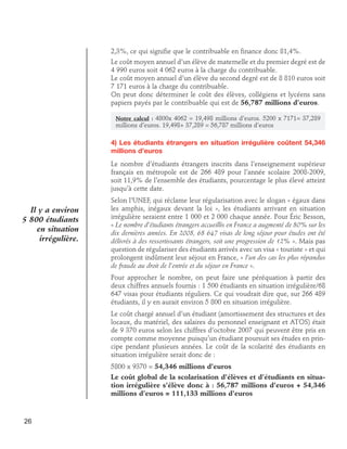 2,3%, ce qui signifie que le contribuable en finance donc 81,4%.
Le coût moyen annuel d’un élève de maternelle et du premier degré est de
4 990 euros soit 4 062 euros à la charge du contribuable.
Le coût moyen annuel d’un élève du second degré est de 8 810 euros soit
7 171 euros à la charge du contribuable.
On peut donc déterminer le coût des élèves, collégiens et lycéens sans
papiers payés par le contribuable qui est de 56,787 millions d’euros.
Notre calcul : 4800x 4062 = 19,498 millions d’euros. 5200 x 7171= 37,289

millions d’euros. 19,498+ 37,289 = 56,787 millions d’euros

4) Les étudiants étrangers en situation irrégulière coûtent 54,346
millions d’euros
Le nombre d’étudiants étrangers inscrits dans l’enseignement supérieur
français en métropole est de 266 489 pour l’année scolaire 2008-2009,
soit 11,9% de l’ensemble des étudiants, pourcentage le plus élevé atteint
jusqu’à cette date.

Il y a environ
5 800 étudiants
en situation
irrégulière.

Selon l’UNEF, qui réclame leur régularisation avec le slogan « égaux dans
les amphis, inégaux devant la loi », les étudiants arrivant en situation
irrégulière seraient entre 1 000 et 2 000 chaque année. Pour Éric Besson,
« Le nombre d’étudiants étrangers accueillis en France a augmenté de 80% sur les
dix dernières années. En 2008, 68 647 visas de long séjour pour études ont été
délivrés à des ressortissants étrangers, soit une progression de 12% ». Mais pas
question de régulariser des étudiants arrivés avec un visa « touriste » et qui
prolongent indûment leur séjour en France, « l’un des cas les plus répandus
de fraude au droit de l’entrée et du séjour en France ».
Pour approcher le nombre, on peut faire une péréquation à partir des
deux chiffres annuels fournis : 1 500 étudiants en situation irrégulière/68
647 visas pour étudiants réguliers. Ce qui voudrait dire que, sur 266 489
étudiants, il y en aurait environ 5 800 en situation irrégulière.
Le coût chargé annuel d’un étudiant (amortissement des structures et des
locaux, du matériel, des salaires du personnel enseignant et ATOS) était
de 9 370 euros selon les chiffres d’octobre 2007 qui peuvent être pris en
compte comme moyenne puisqu’un étudiant poursuit ses études en principe pendant plusieurs années. Le coût de la scolarité des étudiants en
situation irrégulière serait donc de :
5800 x 9370 = 54,346 millions d’euros
Le coût global de la scolarisation d’élèves et d’étudiants en situation irrégulière s’élève donc à : 56,787 millions d’euros + 54,346
millions d’euros = 111,133 millions d’euros

26

 
