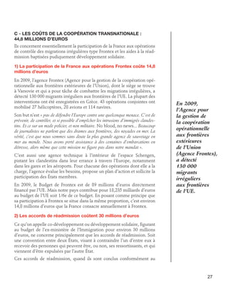 C - Les coûts de la coopération transnationale :	
44,8 millions d’euros
Ils concernent essentiellement la participation de la France aux opérations
de contrôle des migrations irrégulières type Frontex et les aides à la réadmission baptisées pudiquement développement solidaire.
1) La participation de la France aux opérations Frontex coûte 14,8
millions d’euros
En 2009, l’agence Frontex (Agence pour la gestion de la coopération opérationnelle aux frontières extérieures de l’Union), dont le siège se trouve
à Varsovie et qui a pour tâche de combattre les migrations irrégulières, a
détecté 130 000 migrants irréguliers aux frontières de l’UE. La plupart des
interventions ont été enregistrées en Grèce. 43 opérations conjointes ont
mobilisé 27 hélicoptères, 28 avions et 114 navires.
Son but n’est « pas de défendre l’Europe contre une quelconque menace. C’est de
prévenir, de contrôler, et si possible d’empêcher les intrusions d’immigrés clandestins. Et ce sur un mode policier, et non militaire. No blood, no news... Beaucoup
de journalistes ne parlent que des drames aux frontières, des noyades en mer. La
vérité, c’est que nous sommes sans doute la plus grande agence de sauvetage en
mer au monde. Nous avons porté assistance à des centaines d’embarcations en
détresse, alors même que cette mission ne figure pas dans notre mandat ».
C’est aussi une agence technique à l’intérieur de l’espace Schengen,
pistant les clandestins dans leur errance à travers l’Europe, notamment
dans les gares et les aéroports. Pour chacune des opérations dont elle a la
charge, l’agence évalue les besoins, propose un plan d’action et sollicite la
participation des États membres.
En 2009, le Budget de Frontex est de 89 millions d’euros directement
financé par l’UE. Mais notre pays contribue pour 18,235 milliards d’euros
au budget de l’UE soit 1/6e de ce budget. En posant comme principe que
sa participation à Frontex se situe dans la même proportion, c’est environ
14,8 millions d’euros que la France consacre annuellement à Frontex.

En 2009,
l’Agence pour
la gestion de
la coopération
opérationnelle
aux frontières
extérieures
de l’Union
(Agence Frontex),
a détecté
130 000
migrants
irréguliers
aux frontières
de l’UE.

2) Les accords de réadmission coûtent 30 millions d’euros
Ce qu’on appelle co-développement ou développement solidaire, figurant
au budget de l’ex-ministère de l’Immigration pour environ 30 millions
d’euros, ne concerne principalement que les accords de réadmission. Soit
une convention entre deux États, visant à contraindre l’un d’entre eux à
recevoir des personnes qui peuvent être, ou non, ses ressortissants, et qui
viennent d’être expulsées par l’autre État.
Ces accords de réadmission, quand ils sont conclus conformément au

27

 