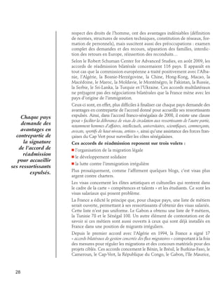 respect des droits de l’homme, ont des avantages indéniables (définition
de normes, structures de soutien techniques, constitution de réseaux, formation de personnels), mais suscitent aussi des préoccupations : examen
complet des demandes et des recours, séparation des familles, interdiction des retours en Europe, réinsertion des reconduits…
Selon le Robert Schuman Center for Advanced Studies, en août 2009, les
accords de réadmission bilatérale concernaient 116 pays. Il apparaît en
tout cas que la commission européenne a traité positivement avec l’Albanie, l’Algérie, la Bosnie-Herzégovine, la Chine, Hong-Kong, Macao, la
Macédoine, le Maroc, la Moldavie, le Monténégro, le Pakistan, la Russie,
la Serbie, le Sri-Lanka, la Turquie et l’Ukraine. Ces accords multilatéraux
ne préjugent pas des négociations bilatérales que la France mène avec les
pays d’origine de l’immigration.

Chaque pays
demande des
avantages en
contrepartie de
la signature
de l’accord de
réadmission
pour accueillir
ses ressortissants
expulsés.

Ceux-ci sont, en effet, plus difficiles à finaliser car chaque pays demande des
avantages en contrepartie de l’accord donné pour accueillir ses ressortissants
expulsés. Ainsi, dans l’accord franco-sénégalais de 2008, il existe une clause
pour « faciliter la délivrance de visas de circulation aux ressortissants de l’autre partie,
notamment hommes d’affaires, intellectuels, universitaires, scientifiques, commerçants,
avocats, sportifs de haut niveau, artistes », ainsi qu’une assistance des forces françaises du Cap Vert pour surveiller les côtes sénégalaises.
Ces accords de réadmission reposent sur trois volets :
n

l’organisation de la migration légale

n

le développement solidaire

n

la lutte contre l’immigration irrégulière

Plus prosaïquement, comme l’affirment quelques blogs, c’est visas plus
argent contre charters.
Les visas concernent les élites artistiques et culturelles qui rentrent dans
le cadre de la carte « compétences et talents » et les étudiants. Ce sont les
visas salariaux qui posent problème.
La France a édicté le principe que, pour chaque pays, une liste de métiers
serait ouverte, permettant à ses ressortissants d’obtenir des visas salariés.
Cette liste n’est pas uniforme. Le Gabon a obtenu une liste de 9 métiers,
la Tunisie 78 et le Sénégal 108. Un autre élément de contestation est de
savoir si ces métiers sont aussi ouverts à ceux qui sont déjà installés en
France dans une position de migrants irréguliers.
Depuis le premier accord avec l’Algérie en 1994, la France a signé 17
« accords bilatéraux de gestion concertée des flux migratoires » comportant à la fois
des mesures pour réguler les migrations et des concours matériels pour des
projets ciblés. Ces accords concernent le Bénin, le Brésil, le Burkina-Faso, le
Cameroun, le Cap-Vert, la République du Congo, le Gabon, l’île Maurice,

28

 