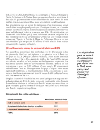 le Kosovo, le Liban, la Macédoine, le Monténégro, la Russie, le Sénégal, la
Serbie, le Surinam et la Tunisie. Pour que ces accords soient applicables, il
faut que les gouvernements ou les assemblées des deux parties les aient
ratifiés, ce qui donne souvent lieu à des négociations complémentaires.
Les négociations pour un accord de réadmission n’ont toujours pas abouti
avec le Mali, notre plus grand pourvoyeur d’immigrés africains, car la liste des
métiers ouverts que propose la France suppose des compétences trop élevées
pour les Maliens qui veulent y venir ou y sont déjà.. Elles sont toujours en
cours avec Haïti du fait qu’il y a des Haïtiens en situation irrégulière à la
fois en métropole et dans les territoires d’Outre-Mer. Des contacts sont en
cours avec l’Égypte, la Guinée, le Niger, les Philippines, On peut en tout
cas considérer que les quelque 30 millions d’euros affectés à ces accords
concernent les migrants irréguliers.
3) Les Documents cadres de partenariat bilatéraux (DCP)
Ces accords ne doivent pas être confondus avec les Documents cadres
de partenariat bilatéraux qui régissent la coopération entre la France et
les pays de l’ACP (Afrique-Caraïbes-Pacifique). Nous avons démontré
(Monographies n° 14 et 23), à partir des chiffres de l’année 2008, que ces
accords dits autrefois « d’aide publique au développement » ne peuvent être
totalement comptés dans des investissements destinés à réduire les flux
migratoires et que, sur 7,60 milliards d’euros versés, 4,3 concernaient
véritablement l’aide au développement des pays d’origine. Nous avons
également montré que le coût maximum de cette économie dans le tarissement des flux migratoires était limité à moins de 600 millions d’euros,
soit une rentabilité de 14%.
De plus, ce calcul de rentabilité ne peut pas s’appliquer aux migrants irréguliers puisque, en dépit des aides reçues, ils continuent à venir. Comme
le nombre ne diminue ni en France ni dans les autres pays européens, on
peut considérer que ces sommes n’ont aucun effet visible sur la réduction
des flux des migrations irrégulières.

Les négociations
pour un accord
de réadmission
n’ont toujours
pas abouti avec
le Mali, notre
plus grand
pourvoyeur
d’immigrés
africains.

Récapitulatif des coûts spécifiques :
Postes concernés	Montant en millions d’euros
AME et soins de santé 	

662

Scolaires et étudiants en situation irrégulière	111,1
Coopération transnationale 	44,8
TOTAL	

817,9

29

 