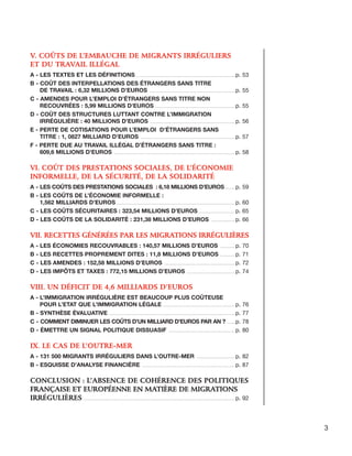 V. Coûts de l’embauche de migrants irréguliers
et du travail illégal
A - Les textes et les définitions ........................................................................................ p. 53
B - Coût des interpellations des étrangers sans titre
de travail : 6,32 millions d’euros ............................................................................. p. 55
C - Amendes pour l’emploi d’étrangers sans titre non
recouvrées : 5,99 millions d’euros ........................................................................ p. 55
D - Coût des structures luttant contre l’immigration
irrégulière : 40 millions d’euros ............................................................................. p. 56
E - Perte de cotisations pour l’emploi d’étrangers sans
titre : 1, 0827 milliard d’euros ..................................................................................... p. 57
F - Perte due au travail illégal d’étrangers sans titre :
609,6 millions d’euros ............................................................................................................. p. 58

VI. Coût des prestations sociales, de l’économie
informelle, de la sécurité, de la solidarité
A - Les coûts des prestations sociales : 6,18 millions d’euros.......... p. 59
B - Les coûts de l’économie informelle :
1,562 milliards d’euros........................................................................................................... p. 60
C - Les coûts sécuritaires : 323,54 millions d’euros.................................. p. 65
D - Les coûts de la solidarité : 231,38 millions d’euros ...................... p. 66

VII. Recettes générées par les migrations irrégulières
A - Les économies recouvrables : 140,57 millions d’euros .............. p. 70
B - Les recettes proprement dites : 11,8 millions d’euros .............. p. 71
C - Les amendes : 152,58 millions d’euros ................................................................ p. 72
D - Les impôts et taxes : 772,15 millions d’euros ............................................ p. 74

VIII. Un déficit de 4,6 milliards d’euros
A - L’immigration irrégulière est beaucoup plus coûteuse
pour l’Etat que l’immigration légale ................................................................. p. 76
B - Synthèse évaluative ................................................................................................................. p. 77
C - Comment diminuer les coûts d’un milliard d’euros par an ? ........ p. 78
D - Émettre un signal politique dissuasif ............................................................ p. 80

IX. Le cas de l’Outre-Mer
A - 131 500 migrants irréguliers dans l’Outre-Mer ................................... p. 82
B - Esquisse d’analyse financière .................................................................................... p. 87

Conclusion : l’absence de cohérence des politiques
française et européenne en matière de migrations
irrégulières ........................................................................................................................................ p. 92

3

 