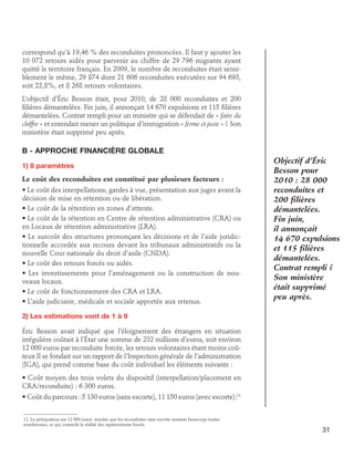 correspond qu’à 19,46 % des reconduites prononcées. Il faut y ajouter les
10 072 retours aidés pour parvenir au chiffre de 29 796 migrants ayant
quitté le territoire français. En 2009, le nombre de reconduites était sensiblement le même, 29 874 dont 21 606 reconduites exécutées sur 94 693,
soit 22,8%, et 8 268 retours volontaires.
L’objectif d’Éric Besson était, pour 2010, de 28 000 reconduites et 200
filières démantelées. Fin juin, il annonçait 14 670 expulsions et 115 filières
démantelées. Contrat rempli pour un ministre qui se défendait de « faire du
chiffre » et entendait mener un politique d’immigration « ferme et juste » ? Son
ministère était supprimé peu après.

B - Approche financière globale
1) 8 paramètres
Le coût des reconduites est constitué par plusieurs facteurs :
• Le coût des interpellations, gardes à vue, présentation aux juges avant la
décision de mise en rétention ou de libération.
• Le coût de la rétention en zones d’attente.
• Le coût de la rétention en Centre de rétention administrative (CRA) ou
en Locaux de rétention administrative (LRA).
• Le surcoût des structures prononçant les décisions et de l’aide juridictionnelle accordée aux recours devant les tribunaux administratifs ou la
nouvelle Cour nationale du droit d’asile (CNDA).
• Le coût des retours forcés ou aidés.
• Les investissements pour l’aménagement ou la construction de nouveaux locaux.
• Le coût de fonctionnement des CRA et LRA.
• L’aide judiciaire, médicale et sociale apportée aux retenus.

Objectif d’Éric
Besson pour
2010 : 28 000
reconduites et
200 filières
démantelées.
Fin juin,
il annonçait
14 670 expulsions
et 115 filières
démantelées.
Contrat rempli ?
Son ministère
était supprimé
peu après.

2) Les estimations vont de 1 à 9
Éric Besson avait indiqué que l’éloignement des étrangers en situation
irrégulière coûtait à l’État une somme de 232 millions d’euros, soit environ
12 000 euros par reconduite forcée, les retours volontaires étant moins coûteux Il se fondait sur un rapport de l’Inspection générale de l’administration
(IGA), qui prend comme base du coût individuel les éléments suivants :
• Coût moyen des trois volets du dispositif (interpellation/placement en
CRA/reconduite) : 6 300 euros.
• Coût du parcours : 5 130 euros (sans escorte), 11 150 euros (avec escorte).11
11. La péréquation sur 12 000 euros montre que les reconduites sans escorte seraient beaucoup moins
nombreuses, ce qui contredit la réalité des rapatriements forcés.

31

 