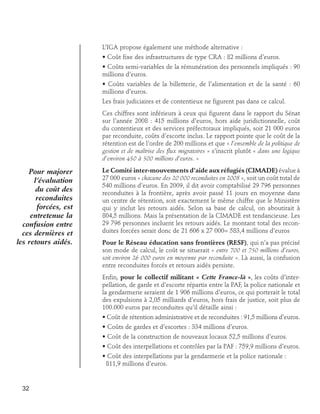 L’IGA propose également une méthode alternative :
• Coût fixe des infrastructures de type CRA : 82 millions d’euros.
• Coûts semi-variables de la rémunération des personnels impliqués : 90
millions d’euros.
• Coûts variables de la billetterie, de l’alimentation et de la santé : 60
millions d’euros.
Les frais judiciaires et de contentieux ne figurent pas dans ce calcul.
Ces chiffres sont inférieurs à ceux qui figurent dans le rapport du Sénat
sur l’année 2008 : 415 millions d’euros, hors aide juridictionnelle, coût
du contentieux et des services préfectoraux impliqués, soit 21 000 euros
par reconduite, coûts d’escorte inclus. Le rapport pointe que le coût de la
rétention est de l’ordre de 200 millions et que « l’ensemble de la politique de
gestion et de maîtrise des flux migratoires » s’inscrit plutôt « dans une logique
d’environ 450 à 500 millions d’euros. »

Pour majorer
l’évaluation
du coût des
reconduites
forcées, est
entretenue la
confusion entre
ces dernières et
les retours aidés.

Le Comité inter-mouvements d’aide aux réfugiés (CIMADE) évalue à
27 000 euros « chacune des 20 000 reconduites en 2008 », soit un coût total de
540 millions d’euros. En 2009, il dit avoir comptabilisé 29 796 personnes
reconduites à la frontière, après avoir passé 11 jours en moyenne dans
un centre de rétention, soit exactement le même chiffre que le Ministère
qui y inclut les retours aidés. Selon sa base de calcul, on aboutirait à
804,5 millions. Mais la présentation de la CIMADE est tendancieuse. Les
29 796 personnes incluent les retours aidés. Le montant total des reconduites forcées serait donc de 21 606 x 27 000= 583,4 millions d’euros
Pour le Réseau éducation sans frontières (RESF), qui n’a pas précisé
son mode de calcul, le coût se situerait « entre 700 et 750 millions d’euros,
soit environ 26 000 euros en moyenne par reconduite ». Là aussi, la confusion
entre reconduites forcés et retours aidés persiste.
Enfin, pour le collectif militant « Cette France-là », les coûts d’interpellation, de garde et d’escorte répartis entre la PAF, la police nationale et
la gendarmerie seraient de 1 906 millions d’euros, ce qui porterait le total
des expulsions à 2,05 milliards d’euros, hors frais de justice, soit plus de
100.000 euros par reconduites qu’il détaille ainsi :
• Coût de rétention administrative et de reconduites : 91,5 millions d’euros.
• Coûts de gardes et d’escortes : 334 millions d’euros.
• Coût de la construction de nouveaux locaux 52,5 millions d’euros.
• Coût des interpellations et contrôles par la PAF : 759,9 millions d’euros.
• Coût des interpellations par la gendarmerie et la police nationale : 	
811,9 millions d’euros.

32

 