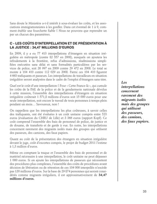 Sans doute le Ministère a-t-il intérêt à sous-évaluer les coûts, et les associations immigrationnistes à les gonfler. Dans cet éventail de 1 à 9, comment établir une fourchette fiable ? Nous ne pouvons que reprendre un
par un chacun des paramètres.

C - Les coûts d’interpellation et de présentation à
la justice : 34,47 millions d’euros
En 2009, il y a eu 77 413 interpellations d’étrangers en situation irrégulière en métropole (contre 82 557 en 2008), auxquels on ajoutera les
refoulements à la frontière, refus d’admissions, réadmissions simplifiées exécutées sans délai et sans formalités particulières par les services de police, soit 26 997 en 2009 contre 29 472 en 2008. Le total se
monte à 104 410 contre 112 029 en 2008. Parmi ces 104 410 figurent
4 663 trafiquants et passeurs. Les interpellations de travailleurs en situation
irrégulière seront analysées dans le cadre de l’emploi d’étrangers sans titre.
Quel est le coût d’une interpellation ? Pour « Cette France-là », qui cumule
les coûts de la PAF, de la police et de la gendarmerie nationale dévolus
à cette mission, l’ensemble des interpellations d’étrangers en situation
irrégulière coûterait 1 571,8 millions d’euros soit 15 000 euros pour une
seule interpellation, soit encore le travail de trois personnes à temps plein
pendant un mois… Savoureux, non !
On rappellera que les interpellations les plus coûteuses, à savoir celles
des trafiquants, ont été évaluées à un coût unitaire compris entre 523
euros (évaluation du CHRU de Lille) et 3 366 euros (rapport Kopf). Ce
coût comprend l’ensemble des frais de personnel de police, de justice et
de douane, de transferts et de garde à vue. En outre, les interpellations
concernent rarement des migrants isolés mais des groupes qui utilisent
des passeurs, des camions, des faux papiers.

Les
interpellations
concernent
rarement des
migrants isolés
mais des groupes
qui utilisent
des passeurs,
des camions,
des faux papiers.

Quant au coût de la présentation des étrangers en situation irrégulière
devant le juge, coût d’escortes compris, le projet de budget 2011 l’estime
à 1,3 million d’euros.
Même en comptant la traque et l’ensemble des frais de personnel et de
matériel nécessaire à une interpellation, le coût unitaire ne peut dépasser
1 000 euros. Si on ajoute les interpellations de passeurs qui nécessitent
des procédures plus complexes, l’ensemble des coûts de procédures avant
décision de libération ou de rétention de ces 104 000 interpellés n’excède
pas 120 millions d’euros. Sur la base de 29 874 personnes qui seront considérés comme migrants irréguliers, il est approximativement de 34,47
millions d’euros.

33

 