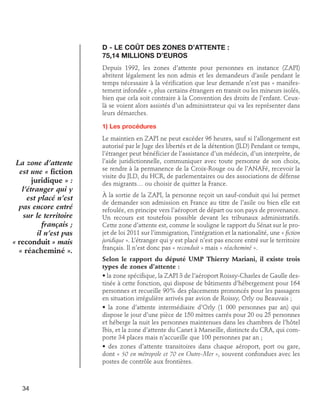 D - Le coût des zones d’attente : 	
75,14 millions d’euros
Depuis 1992, les zones d’attente pour personnes en instance (ZAPI)
abritent légalement les non admis et les demandeurs d’asile pendant le
temps nécessaire à la vérification que leur demande n’est pas « manifestement infondée », plus certains étrangers en transit ou les mineurs isolés,
bien que cela soit contraire à la Convention des droits de l’enfant. Ceuxlà se voient alors assistés d’un administrateur qui va les représenter dans
leurs démarches.
1) Les procédures

La zone d’attente
est une « fiction
juridique » :
l’étranger qui y
est placé n’est
pas encore entré
sur le territoire
français ;
il n’est pas
« reconduit » mais
« réacheminé ».

Le maintien en ZAPI ne peut excéder 96 heures, sauf si l’allongement est
autorisé par le Juge des libertés et de la détention (JLD) Pendant ce temps,
l’étranger peut bénéficier de l’assistance d’un médecin, d’un interprète, de
l’aide juridictionnelle, communiquer avec toute personne de son choix,
se rendre à la permanence de la Croix-Rouge ou de l’ANAFé, recevoir la
visite du JLD, du HCR, de parlementaires ou des associations de défense
des migrants… ou choisir de quitter la France.
À la sortie de la ZAPI, la personne reçoit un sauf-conduit qui lui permet
de demander son admission en France au titre de l’asile ou bien elle est
refoulée, en principe vers l’aéroport de départ ou son pays de provenance.
Un recours est toutefois possible devant les tribunaux administratifs.
Cette zone d’attente est, comme le souligne le rapport du Sénat sur le projet de loi 2011 sur l’immigration, l’intégration et la nationalité, une « fiction
juridique ». L’étranger qui y est placé n’est pas encore entré sur le territoire
français. Il n’est donc pas « reconduit » mais « réacheminé ».
Selon le rapport du député UMP Thierry Mariani, il existe trois
types de zones d’attente :
• la zone spécifique, la ZAPI 3 de l’aéroport Roissy-Charles de Gaulle destinée à cette fonction, qui dispose de bâtiments d’hébergement pour 164
personnes et recueille 90% des placements prononcés pour les passagers
en situation irrégulière arrivés par avion de Roissy, Orly ou Beauvais ;
• la zone d’attente intermédiaire d’Orly (1 000 personnes par an) qui
dispose le jour d’une pièce de 150 mètres carrés pour 20 ou 25 personnes
et héberge la nuit les personnes maintenues dans les chambres de l’hôtel
Ibis, et la zone d’attente du Canet à Marseille, distincte du CRA, qui comporte 34 places mais n’accueille que 100 personnes par an ;
• des zones d’attente transitoires dans chaque aéroport, port ou gare,
dont « 50 en métropole et 70 en Outre-Mer », souvent confondues avec les
postes de contrôle aux frontières.

34

 
