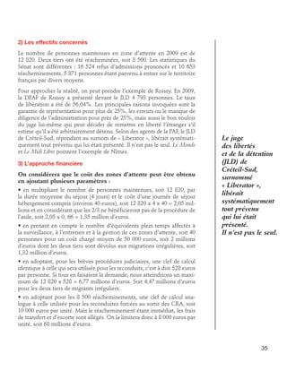 2) Les effectifs concernés
Le nombre de personnes maintenues en zone d’attente en 2009 est de
12 820. Deux tiers ont été réacheminées, soit 8 500. Les statistiques du
Sénat sont différentes : 16 524 refus d’admissions prononcés et 10 653
réacheminements, 5 871 personnes étant parvenu à entrer sur le territoire
français par divers moyens.
Pour approcher la réalité, on peut prendre l’exemple de Roissy. En 2009,
la DPAF de Roissy a présenté devant le JLD 4 793 personnes. Le taux
de libération a été de 56,04%. Les principales raisons invoquées sont la
garantie de représentation pour plus de 25%, les erreurs ou le manque de
diligence de l’administration pour près de 25%, mais aussi le bon vouloir
du juge lui-même qui peut décider de remettre en liberté l’étranger s’il
estime qu’il a été arbitrairement détenu. Selon des agents de la PAF, le JLD
de Créteil-Sud, répondant au surnom de « Liberator », libérait systématiquement tout prévenu qui lui était présenté. Il n’est pas le seul. Le Monde
et Le Midi Libre pointent l’exemple de Nîmes.
3) L’approche financière
On considérera que le coût des zones d’attente peut être obtenu
en ajoutant plusieurs paramètres :
• en multipliant le nombre de personnes maintenues, soit 12 820, par
la durée moyenne du séjour (4 jours) et le coût d’une journée de séjour
hébergement compris (environ 40 euros), soit 12 820 x 4 x 40 = 2,05 millions et en considérant que les 2/3 ne bénéficieront pas de la procédure de
l’asile, soit 2,05 x 0, 66 = 1,35 million d’euros.
• en prenant en compte le nombre d’équivalents plein temps affectés à
la surveillance, à l’entretien et à la gestion de ces zones d’attente, soit 40
personnes pour un coût chargé moyen de 50 000 euros, soit 2 millions
d’euros dont les deux tiers sont dévolus aux migrations irrégulières, soit
1,32 million d’euros.

Le juge
des libertés
et de la détention
(JLD) de
Créteil-Sud,
surnommé
« Liberator »,
libérait
systématiquement
tout prévenu
qui lui était
présenté.
Il n’est pas le seul.

• en adoptant, pour les brèves procédures judiciaires, une clef de calcul
identique à celle qui sera utilisée pour les reconduits, c’est à dire 528 euros
par personne. Si tous en faisaient la demande, nous atteindrions un maximum de 12 820 x 528 = 6,77 millions d’euros. Soit 4,47 millions d’euros
pour les deux tiers de migrants irréguliers.
• en adoptant pour les 8 500 réacheminements, une clef de calcul analogue à celle utilisée pour les reconduites forcées au sortir des CRA, soit
10 000 euros par unité. Mais le réacheminement étant immédiat, les frais
de transfert et d’escorte sont allégés. On la limitera donc à 8 000 euros par
unité, soit 68 millions d’euros.

35

 