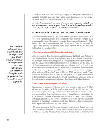 Le coût de l’aide des associations (y compris les interprètes et médecins)
n’est pas chiffré ici puisqu’il figure dans les coûts annexes sur l’accompagnement médical et social des centres de rétention.
Le coût du placement en zone d’attente des migrants irréguliers,
réacheminement compris, peut donc être estimé aux alentours de :
1,35 + 1, 32 + 4,47 + 68 = 75,14 millions d’euros.
E - Les coûts de la rétention : 88,77 millions d’euros

La rétention
administrative
s’applique aux
étrangers qui
font l’objet
d’une procédure
d’éloignement
ou d’une
interdiction
du territoire
français mais
ne peuvent être
immédiatement
expulsés.

La rétention administrative s’applique aux étrangers qui font l’objet d’une
procédure d’éloignement ou d’une interdiction du territoire français mais
ne peuvent être immédiatement expulsés. Ils sont accueillis dans des CRA
ou des LRA. Nous nous référons ici à l’étude de la Cour des comptes du
22 juin 2009 portant sur l’année 2008, et au rapport de la CIMADE sur
2009 publié en octobre 2010.
1) Des informations difficilement exploitables
Selon le président de la Commission des finances du Sénat, Jean Arthuis, il
a été impossible de mesurer le coût budgétaire de la politique de rétention
des étrangers en situation irrégulière. Il souligne par ailleurs que, si la situation des CRA s’est notablement améliorée, ce n’est pas le cas des LRA, où
« la frontière entre détention et rétention n’est pas clairement tracée ». Et qu’il reste
beaucoup à faire concernant l’accès aux droits, la protection des mineurs et
des femmes. Sur le plan comptable, le rapport soumis au Sénat fait apparaître un incroyable enchevêtrement. Depuis 2008, les ministères de l’Intérieur et de la Défense sont chargés, par délégation, de la gestion des crédits
de fonctionnement des CRA et des crédits immobiliers alors que ceux-ci
dépendent, pour leur pilotage politique, du ministère de l’Immigration.
2) Les coûts selon le rapport du Sénat
Néanmoins, ce rapport s’efforce, après une enquête faite dans 9 CRA
relevant de la police, 4 de la gendarmerie et 4 LRA, d’établir un coût
approximatif par détenu qui tient compte des coûts salariaux des personnels impliqués en équivalent temps plein et des différents paramètres de
la vie dans un centre de rétention : alimentation, entretien, blanchisserie,
nettoyage, prestations de service, dépenses d’escorte, accompagnement
sanitaire et juridique, amortissement des dépenses d’investissements.
Nous reprenons ci-dessous ses conclusions.
« Un calcul sommaire et forcément approximatif permet, à partir du coût moyen de
2 680 euros par retenu pour les CRA « police » visités en métropole, et du nombre
de retenus… (26736), de calculer une estimation de coût global de fonctionnement

36

 