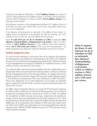 2008 pour l’ensemble des CRA police, soit 71,7 millions d’euros. Si on ajoute le
coût des CRA gendarmerie (49,9 millions d’euros), le coût direct total de fonctionnement des CRA en métropole s’est élevé en 2008 à 121,6 millions d’euros. À ce
montant peuvent s’ajouter :
• les dépenses sanitaires et d’accompagnement juridique (10,7 millions d’euros en
2008 dont une partie pour l’Outre-Mer, qu’il n’a pas été possible d’isoler mais
qui reste très marginale).
• les dépenses d’investissement en métropole (174 millions d’euros moins 1,3
million d’euros correspondant à la rénovation du CRA de Cayenne, soit 172,7
millions d’euros sur trois ans, soit 58,2 millions d’euros par an) ;
Ainsi, le coût total par an de la rétention en CRA en métropole, hors
dépenses d’interpellation, d’éloignement et de justice, s’élève en 2008 à
environ à 190,5 millions d’euros (et 132,3 millions d’euros hors investissement), soit 5 550 euros par retenu (3 850 euros hors investissement) ». La
durée moyenne d’un séjour en centre de rétention est de 10 à 11 jours.
3) Notre analyse de coûts
Ce coût est très supérieur à celui prévu lors de la création du ministère
de l’Immigration, qui chiffrait le fonctionnement des CRA à 27,5 millions
d’euros et, en y ajoutant l’accompagnement sanitaire (8,1 millions d’euros)
et l’accompagnement social par la CIMADE (3,9 millions d’euros), à 39,5
millions d’euros, soit près de 5 fois moins…
Les coûts de LRA sont beaucoup plus faibles mais peu significatifs car la
plupart des LRA se trouvant dans des hôtels de police, ces frais ne relèvent
pas de l’immigration mais de la sécurité publique. Le rapport note la très
grande variété des situations, depuis 166 euros par retenu (Bastia) jusqu’à
1 312 (Poitiers) en passant par 365 euros (Nanterre) et 686 (Cercottes).
Nous nous alignerons sur le coût maximum car les autres ne prennent
pas en compte les frais d’escorte. La durée moyenne de rétention dans un
LRA est de 1,5 jour.

Selon le rapport
du Sénat, le coût
total par an de la
rétention en CRA
en métropole,
hors dépenses
d’interpellation,
d’éloignement
et de justice,
s’élève en 2008 à
environ à 190,5
millions d’euros,
soit 5 550 euros
par retenu.

En 2008, selon le ministère Besson, il y avait 34 777 personnes retenues
en CRA et 858 en LRA soit un total de 35 635 personnes. Sur ce total, le
nombre de reconduites forcées aurait été de 14 411 en CRA. Le nombre
de reconduites en LRA n’est pas connu mais, compte tenu du nombre, la
marge d’erreur dans une péréquation ne peut être supérieure à 3%. Hors
investissements étudiés plus loin, à partir de chiffres partant de bases peu
différentes de la commission des comptes (3 804 euros par retenu pour
les CRA contre 3 850), nous aboutissons à un montant global des coûts de
rétention pour 2008 de 82 685 millions d’euros et 2 778 euros par retenu
effectivement reconduit.

37

 