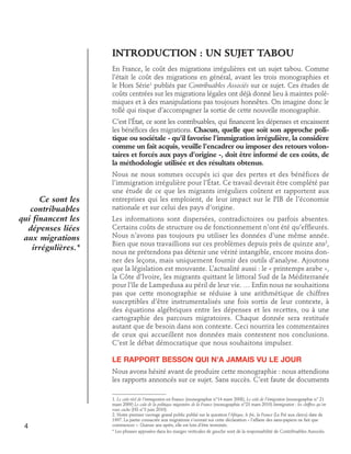 Introduction : UN SUJET TABOU
En France, le coût des migrations irrégulières est un sujet tabou. Comme
l’était le coût des migrations en général, avant les trois monographies et
le Hors Série1 publiés par Contribuables Associés sur ce sujet. Ces études de
coûts centrées sur les migrations légales ont déjà donné lieu à maintes polémiques et à des manipulations pas toujours honnêtes. On imagine donc le
tollé qui risque d’accompagner la sortie de cette nouvelle monographie.
C’est l’État, ce sont les contribuables, qui financent les dépenses et encaissent
les bénéfices des migrations. Chacun, quelle que soit son approche politique ou sociétale - qu’il favorise l’immigration irrégulière, la considère
comme un fait acquis, veuille l’encadrer ou imposer des retours volontaires et forcés aux pays d’origine -, doit être informé de ces coûts, de
la méthodologie utilisée et des résultats obtenus.

Ce sont les
contribuables
qui financent les
dépenses liées
aux migrations
irrégulières.*

Nous ne nous sommes occupés ici que des pertes et des bénéfices de
l’immigration irrégulière pour l’État. Ce travail devrait être complété par
une étude de ce que les migrants irréguliers coûtent et rapportent aux
entreprises qui les emploient, de leur impact sur le PIB de l’économie
nationale et sur celui des pays d’origine.
Les informations sont dispersées, contradictoires ou parfois absentes.
Certains coûts de structure ou de fonctionnement n’ont été qu’effleurés.
Nous n’avons pas toujours pu utiliser les données d’une même année.
Bien que nous travaillions sur ces problèmes depuis près de quinze ans2,
nous ne prétendons pas détenir une vérité intangible, encore moins donner des leçons, mais uniquement fournir des outils d’analyse. Ajoutons
que la législation est mouvante. L’actualité aussi : le « printemps arabe »,
la Côte d’Ivoire, les migrants quittant le littoral Sud de la Méditerranée
pour l’île de Lampedusa au péril de leur vie. … Enfin nous ne souhaitions
pas que cette monographie se réduise à une arithmétique de chiffres
susceptibles d’être instrumentalisés une fois sortis de leur contexte, à
des équations algébriques entre les dépenses et les recettes, ou à une
cartographie des parcours migratoires. Chaque donnée sera restituée
autant que de besoin dans son contexte. Ceci nourrira les commentaires
de ceux qui accueillent nos données mais contestent nos conclusions.
C’est le débat démocratique que nous souhaitons impulser.

Le rapport Besson qui n’a jamais vu le jour
Nous avons hésité avant de produire cette monographie : nous attendions
les rapports annoncés sur ce sujet. Sans succès. C’est faute de documents

4

1. Le coût réel de l’immigration en France (monographie n°14 mars 2008), Le coût de l’émigration (monographie n° 21
mars 2009) Le coût de la politique migratoire de la France (monographie n°23 mars 2010) Immigration : les chiffres qu’on
vous cache (HS n°3 juin 2010).
2. Notre premier ouvrage grand public publié sur la question l’Afrique, le fric, la France (Le Pré aux clercs) date de
1997. La partie consacrée aux migrations s’ouvrait sur cette déclaration « l’affaire des sans-papiers ne fait que
commencer ». Quinze ans après, elle est loin d’être terminée.
* Les phrases apposées dans les marges verticales de gauche sont de la responsabilité de Contribuables Associés.

 