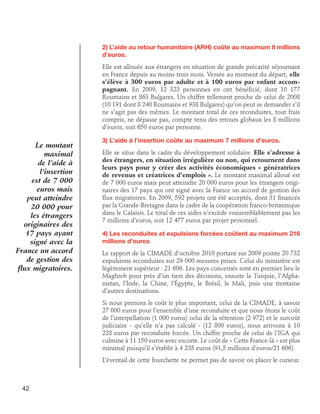 2) L’aide au retour humanitaire (ARH) coûte au maximum 8 millions
d’euros.
Elle est allouée aux étrangers en situation de grande précarité séjournant
en France depuis au moins trois mois. Versée au moment du départ, elle
s’élève à 300 euros par adulte et à 100 euros par enfant accompagnant. En 2009, 12 323 personnes en ont bénéficié, dont 10 177
Roumains et 863 Bulgares. Un chiffre tellement proche de celui de 2008
(10 191 dont 8 240 Roumains et 938 Bulgares) qu’on peut se demander s’il
ne s’agit pas des mêmes. Le montant total de ces reconduites, tout frais
compris, ne dépasse pas, compte tenu des retours globaux les 8 millions
d’euros, soit 650 euros par personne.

Le montant
maximal
de l’aide à
l’insertion
est de 7 000
euros mais
peut atteindre
20 000 pour
les étrangers
originaires des
17 pays ayant
signé avec la
France un accord
de gestion des
flux migratoires.

3) L’aide à l’insertion coûte au maximum 7 millions d’euros.
Elle se situe dans le cadre du développement solidaire. Elle s’adresse à
des étrangers, en situation irrégulière ou non, qui retournent dans
leurs pays pour y créer des activités économiques « génératrices
de revenus et créatrices d’emplois ». Le montant maximal alloué est
de 7 000 euros mais peut atteindre 20 000 euros pour les étrangers originaires des 17 pays qui ont signé avec la France un accord de gestion des
flux migratoires. En 2009, 592 projets ont été acceptés, dont 31 financés
par la Grande-Bretagne dans le cadre de la coopération franco-britannique
dans le Calaisis. Le total de ces aides n’excède vraisemblablement pas les
7 millions d’euros, soit 12 477 euros par projet personnel.
4) Les reconduites et expulsions forcées coûtent au maximum 216
millions d’euros
Le rapport de la CIMADE d’octobre 2010 portant sur 2009 pointe 20 732
expulsions reconduites sur 29 000 mesures prises. Celui du ministère est
légèrement supérieur : 21 606. Les pays concernés sont en premier lieu le
Maghreb pour près d’un tiers des décisions, ensuite la Turquie, l’Afghanistan, l’Inde, la Chine, l’Égypte, le Brésil, le Mali, puis une trentaine
d’autres destinations.
Si nous prenons le coût le plus important, celui de la CIMADE, à savoir
27 000 euros pour l’ensemble d’une reconduite et que nous ôtons le coût
de l’interpellation (1 000 euros) celui de la rétention (2 972) et le surcoût
judiciaire - qu’elle n’a pas calculé - (12 800 euros), nous arrivons à 10
228 euros par reconduite forcée. Un chiffre proche de celui de l’IGA qui
culmine à 11 150 euros avec escorte. Le coût de « Cette France-là » est plus
minimal puisqu’il s’établit à 4 235 euros (91,5 millions d’euros/21 606).
L’éventail de cette fourchette ne permet pas de savoir où placer le curseur.

42

 