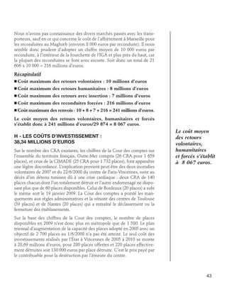 Nous n’avons pas connaissance des divers marchés passés avec les transporteurs, sauf en ce qui concerne le coût de l’affrètement à Marseille pour
les reconduites au Maghreb (environ 8 000 euros par reconduite). Il nous
semble donc prudent d’adopter un chiffre moyen de 10 000 euros par
reconduite, à l’intérieur de la fourchette de l’IGA et plus près du haut, car
la plupart des reconduites se font avec escorte. Soit donc un total de 21
606 x 10 000 = 216 millions d’euros.
Récapitulatif
n

Coût maximum des retours volontaires : 10 millions d’euros

n

Coût maximum des retours humanitaires : 8 millions d’euros

n

Coût maximum des retours avec insertion : 7 millions d’euros

n

Coût maximum des reconduites forcées : 216 millions d’euros

n Coût maximum des renvois : 10 + 8 + 7 + 216 = 241 millions d’euros.

Le coût moyen des retours volontaires, humanitaires et forcés
s’établit donc à 241 millions d’euros/29 874 = 8 067 euros.

H - Les coûts d’investissement :	
38,34 millions d’euros
Sur le nombre des CRA existants, les chiffres de la Cour des comptes sur
l’ensemble du territoire français, Outre-Mer compris (26 CRA pour 1 659
places), et ceux de la CIMADE (25 CRA pour 1 732 places), font apparaître
une légère discordance. L’explication provient peut-être des deux incendies
volontaires de 2007 et du 22/6/2008 du centre de Paris-Vincennes, suite au
décès d’un détenu tunisien dû à une crise cardiaque : deux CRA de 140
places chacun dont l’un totalement détruit et l’autre endommagé ne disposant plus que de 60 places disponibles. Celui de Bordeaux (20 places) a subi
le même sort le 19 janvier 2009. La Cour des comptes a pointé les manquements aux règles administratives et la vétusté des centres de Toulouse
(39 places) et de Nantes (20 places) qui a entraîné le déclassement ou la
fermeture des établissements.

Le coût moyen
des retours
volontaires,
humanitaires
et forcés s’établit
à 8 067 euros.

Sur la base des chiffres de la Cour des comptes, le nombre de places
disponibles en 2009 n’est donc plus en métropole que de 1 580. Le plan
triennal d’augmentation de la capacité des places adopté en 2005 avec un
objectif de 2 700 places au 1/6/2008 n’a pas été atteint. Le seul coût des
investissements réalisés par l’État à Vincennes de 2005 à 2010 se monte
à 28,69 millions d’euros, pour 280 places offertes et 220 places effectivement détruites soit 130 000 euros par place détruite. C’est le prix payé par
le contribuable pour la destruction par l’émeute du centre.

43

 