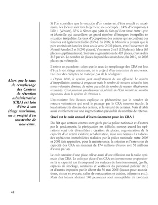 Si l’on considère que la vocation d’un centre est d’être rempli au maximum, les locaux sont très largement sous-occupés : 14% d’occupation à
Lille 1 (vétuste), 33% à Nîmes qui pâtit du fait qu’il est situé entre Lyon
et Marseille qui accueillent un grand nombre d’étrangers interpellés en
situation irrégulière. Le taux d’occupation des centres qui accueillent des
femmes est également faible (33%). En 2009, le Ministre a promis que le
parc atteindrait dans les deux ans à venir 2 038 places, avec l’ouverture de
Mesnil-Amelot 2 et 3 (240 places), Vincennes 2 et 3 (120 places), Metz (65
places supplémentaires). Soit une augmentation de 425 places, c’est-à-dire
213 par an. Le nombre de places disponibles serait donc, fin 2010, de 2005
places en métropole.
Il existe un paradoxe : alors que le taux de remplissage des CRA est loin
d’être à son étiage maximum, on a projeté d’en construire de nouveaux.
La Cour des comptes ne manque pas de le souligner :

Alors que le taux
de remplissage
des Centres
de rétention
administrative
(CRA) est loin
d’être à son
étiage maximum,
on a projeté d’en
construire de
nouveaux.

« Depuis 2006, le système perd manifestement de son efficacité. Le nombre
d’interpellations continue à progresser mais le nombre de mesures exécutées hors
retour volontaire diminue, de même que celui du nombre de retenus effectivement
reconduits. C’est pourtant parallèlement la période où l’Etat investit de manière
importante dans le système de rétention ».
L’ex-ministre Eric Besson explique ce phénomène par le nombre de
retours volontaires qui rend le passage par le CRA souvent inutile, la
localisation très diverse des centres, et la vétusté de certains. Mais il table
aussi visiblement sur une augmentation prévisible du nombre de retenus.
Quel est le coût annuel d’investissement pour les CRA ?
Du fait que certains centres sont gérés par la police nationale et d’autres
par la gendarmerie, la péréquation est difficile, surtout quand les opérations sont très diversifiées : création de places, augmentation de la
capacité d’un centre existant, réhabilitation, mise aux normes. Le tableau
des opérations immobilières réalisées par la police nationale entre 2006
et 2008 fait apparaître, pour la maintenance, la création et l’extension de
capacité des CRA un montant de 174 millions d’euros soit 58 millions
d’euros par an.
Le coût unitaire d’une place relève aussi d’une réflexion sur la taille optimale d’un CRA. Le coût par place d’un CRA est inversement proportionnel à sa capacité car il comprend des surfaces de fonctionnement, (greffe,
espaces de stockage, sanitaires et vestiaires du personnel policier etc..)
et d’autres imposées par le décret du 30 mai 2005 (locaux pour associations, visites et avocats, salles de restauration et cuisine, infirmerie etc..).
Mais des locaux abritant 140 personnes sont susceptibles de favoriser

44

 