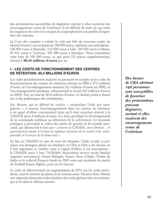 des protestations susceptibles de dégénérer surtout si elles reçoivent des
encouragements venus de l’extérieur. Il est difficile de tenir un cap entre
les exigences de coût et les risques du surpeuplement susceptible d’engendrer des émeutes.
La Cour des comptes a estimé le coût par tête du nouveau centre du
Mesnil Amelot à un montant de 180 000 euros, supérieur aux précédents :
126 050 euros à Marseille, 113 090 euros à Lille, 109 920 euros à Nîmes,
81 611 euros à Toulouse. 162 680 euros à Hendaye. Nous retiendrons
cette base de 180 000 euros, ce qui, pour 213 places supplémentaires,
aboutit à 38,34 millions d’euros par an.

I - Les coûts de fonctionnement des centres 	
de rétention: 40,4 millions d’euros
Les coûts précédemment analysés ne prennent en compte ni les coûts de
fonctionnement des centres de rétention estimés en 2008 à 27,5 millions
d’euros, ni l’accompagnement sanitaire (8,1 millions d’euros en 2008), ni
l’accompagnement juridique, administratif et social (4,8 millions d’euros
en 2009). Soit un total de 40,4 millions d’euros. Le dernier point a donné
lieu à des polémiques très médiatisées.
Eric Besson, qui se défend de vouloir « criminaliser l’aide aux sanspapiers », a soumis l’accompagnement dans les centres de rétention
à un appel d’offres concurrentiel alors qu’il était autrefois réservé à la
CIMADE pour 4 millions d’euros. Il a donc privilégié le développement
de la commande publique au détriment de la subvention. Ce tournant
politique a provoqué la colère des partis de gauche et du monde associatif, qui dénoncent le fait que « à travers la CIMADE, ainsi éliminée… le
gouvernement attente à l’action de vigilance citoyenne de la société civile, indispensable à l’exercice de la démocratie ».

Des locaux
de CRA abritant
140 personnes
sont susceptibles
de favoriser
des protestations
pouvant
dégénérer,
surtout si elles
reçoivent des
encouragements
venus de
l’extérieur.

En fait, la CIMADE n’a pas du tout été éliminée. L’aide sociale et juridique aux étrangers placés en rétention en CRA et LRA a été divisée en
8 lots régionaux et confiée, suite à l’appel d’offres, à six associations :
la CIMADE pour 3 lots, l’ASSFAM (Association service social familial
migrants association), Forum Réfugiés, France Terre d’Asile, l’Ordre de
Malte et le collectif Respect fondé en 2001 suite aux incidents du match
de football France-Algérie, pour un lot chacun.
Le coût est effectivement en augmentation de 20% sur les coûts précédents, mais le nombre de places et de retenus aussi. On peut donc obtenir
une approche financière individualisée des coûts globaux des reconduites,
qui se lit dans le tableau suivant :

45

 
