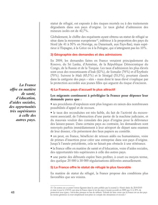 statut de réfugié, est exposée à des risques mortels ou à des traitements
dégradants dans son pays d’origine. Le taux global d’admission des
mineurs isolés est de 42,7%.
Globalement, le chiffre des requérants ayant obtenu un statut de réfugié se
situe dans la moyenne européenne13, inférieur à la proportion des pays du
Nord (de 41 à 50% en Norvège, au Danemark, aux Pays-Bas), mais supérieur à l’Espagne, à la Grèce ou à la Pologne, qui n’atteignent pas les 10%.
3) Géographie des demandes et des admissions

La France
offre en matière
de santé,
d’éducation,
d’aides sociales,
des opportunités
très supérieures
à celle des
autres pays.

En 2009, les demandes faites en France venaient principalement du
Kosovo, du Sri Lanka, d’Arménie, de la République Démocratique du
Congo, de la Russie et de la Turquie. Les taux d’admission les plus élevés
sont ceux des ressortissants d’Irak (82%), de Somalie (76%) et d’Érythrée
(70%). Suivent le Mali (65,5%) et le Sénégal (53,3%), pourtant classés
dans la catégorie des pays « sûrs » mais dont le taux élevé s’explique par
la protection accordée aux jeunes filles qui arguent du risque d’excision.
4) La France, pays d’accueil le plus attractif
Les migrants continuent à privilégier la France pour déposer leur
demande parce que :
• ses procédures d’expulsion sont plus longues en raison des nombreuses
possibilités d’appel et de recours.
• le taux des reconduites est très faible, du fait de l’activité du mouvement associatif, de l’obstruction d’une partie de la machine judiciaire, et
du mauvais vouloir des consulats des pays d’origine pour la délivrance
des laissez-passer. Dans certains pays au contraire, les demandeurs sont
renvoyés parfois immédiatement à leur aéroport de départ sans examen
de leur dossier, s’ils présentent des faux papiers au contrôle.
• on peut, en France, bénéficier de retours aidés ou humanitaires, voire
de primes d’insertion pour créer une entreprise dans son pays d’origine.
Jusqu’à l’année précédente, cela ne faisait pas obstacle à une réitérance.
• la France offre en matière de santé et d’éducation, voire d’aides sociales,
des opportunités très supérieures à celle des autres pays.
• une partie des déboutés espère bien profiter, à court ou moyen terme,
des quelque 20 000 à 30 000 régularisations délivrées annuellement.
5) La France offre le statut de réfugié le plus favorable
En matière de statut du réfugié, la France propose des conditions plus
favorables que ses voisins.

48

13. On notera sur ce point l’erreur figurant dans la carte publiée par le journal Le Monde datée du 28/9/2010
et mise à jour le 1/10/10, qui situe la France dans le lot des pays n’ayant accordé en 2009 que 11 à 20% de
protection tous types, c’est-à-dire presque en bas du tableau. Volonté de faire croire que la France est un des pays
les moins généreux ou tout simplement non-prise en compte des réexamens et recours ?

 
