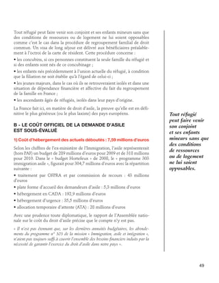 Tout réfugié peut faire venir son conjoint et ses enfants mineurs sans que
des conditions de ressources ou de logement ne lui soient opposables
comme c’est le cas dans la procédure de regroupement familial de droit
commun. Un visa de long séjour est délivré aux bénéficiaires préalablement à l’octroi de la carte de résident. Cette procédure concerne :
• les concubins, si ces personnes constituent la seule famille du réfugié et
si des enfants sont nés de ce concubinage ;
• les enfants nés précédemment à l’union actuelle du réfugié, à condition
que la filiation ne soit établie qu’à l’égard de celui-ci ;
• les jeunes majeurs, dans le cas où ils se retrouveraient isolés et dans une
situation de dépendance financière et affective du fait du regroupement
de la famille en France ;
• les ascendants âgés de réfugiés, isolés dans leur pays d’origine.
La France fait ici, en matière de droit d’asile, la preuve qu’elle est en définitive le plus généreux (ou le plus laxiste) des pays européens.

B - Le coût officiel de la demande d’asile 	
est sous-évalué
1) Coût d’hébergement des actuels déboutés : 7,59 millions d’euros
Selon les chiffres de l’ex-ministère de l’Immigration, l’asile représenterait
(hors PAF) un budget de 289 millions d’euros pour 2009 et de 318 millions
pour 2010. Dans le « budget Hortefeux » de 2008, le « programme 303
immigration asile », figurait pour 304,7 millions d’euros avec la répartition
suivante :

Tout réfugié
peut faire venir
son conjoint
et ses enfants
mineurs sans que
des conditions
de ressources
ou de logement
ne lui soient
opposables.

• traitement par OFPRA et par commission de recours : 43 millions
d’euros
• plate forme d’accueil des demandeurs d’asile : 5,3 millions d’euros
• hébergement en CADA : 192,9 millions d’euros
• hébergement d’urgence : 35,5 millions d’euros
• allocation temporaire d’attente (ATA) : 28 millions d’euros
Avec une prudence toute diplomatique, le rapport de l’Assemblée nationale sur le coût du droit d’asile précise que le compte n’y est pas.
« Il n’est pas étonnant que, sur les dernières annuités budgétaires, les abondements du programme n° 303 de la mission « Immigration, asile et intégration »,
n’aient pas toujours suffi à couvrir l’ensemble des besoins financiers induits par la
nécessité de garantir l’exercice du droit d’asile dans notre pays ».

49

 