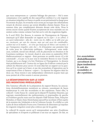 que nous entreprenons ce « premier balisage des parcours ». Nul à notre
connaissance n’est capable de dire aujourd’hui combien il y a de migrants
en situation irrégulière en France et quelle en est précisément la charge pour
l’économie du pays. En revanche nous avons pu recouper des informations
venant de diverses sources qui seront détaillées chemin faisant. Nous ne
sommes donc pas complètement démunis devant cette tâche. Nous le
serons encore moins quand d’autres accepteront de nous rejoindre sur ces
sentiers ardus comme certains l’ont fait sur le coût des migrations légales.
Le 8 avril 2010, Éric Besson, le ministre de l’Immigration de l’époque,
annonçait qu’il allait demander un rapport sur le sujet « à un cabinet, à
un expert indépendant » afin de « mettre tous les chiffres sur la table pour que
nos concitoyens, qui sont des citoyens, mais qui sont aussi des contribuables,
sachent tout en la matière… on verra que beaucoup de bêtises sont racontées et
que l’immigration irrégulière coûte cher ». Et d’énumérer une première liste
de coûts pour les collectivités publiques : hébergement, soins médicaux, scolarité, travail non déclaré, coût du placement en rétention et de
l’assistance juridique. Ce travail, disait-il, sera remis en septembre 2010.
Malheureusement ce rapport - dont personne ne semble savoir s’il a été
commandé -, n’a pas vu le jour sous le ministère Besson ni sous Claude
Guéant, qui a en charge à la fois l’Intérieur et l’Immigration. Le dessein
était probablement réel. L’auteur de ces lignes fut d’ailleurs contacté par le
cabinet du Ministre pour savoir s’il avait déjà fait un rapport sur la question qu’il ne restait qu’à lisser, et par des journalistes d’opposition qui le
suspectaient d’être ce fameux « expert ». La réponse fut négative dans les
deux cas. Nous tenons à une indépendance chèrement acquise mais qui
nous permet de n’être soumis à aucune pression.

Les associations
droitsdelhommistes
surestiment de
façon tendancieuse
le coût des
reconduites et
des expulsions.

La désinformation sur le coût	
des migrations irrégulières
Dès l’annonce officielle de la préparation du rapport Besson, les associations droitsdelhommistes montèrent au créneau, surestimant de façon
tendancieuse le coût des reconduites et des expulsions. Parmi elles, le
collectif « Cette France-là » animé par le député PS Sandrine Mazetier, qui
regroupe essentiellement des parlementaires et responsables de gauche
et d’extrême-gauche mais aussi les députés UMP Étienne Pinte, Françoise
Hostalier, et Marie-Anne Montchamp aujourd’hui secrétaire d’Etat auprès
de la ministre des Solidarités et de la Cohésion Sociale. Il a chiffré ce coût
à plus de deux milliards d’euros avec l’intention de démontrer qu’expulser
les migrants irréguliers serait plus coûteux que de les garder.
Le collectif fit ensuite savoir qu’il entreprendrait une série d’auditions
de spécialistes et d’experts et publierait à son tour un rapport. De fait, en

5

 