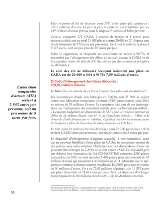 Mais le projet de loi de finances pour 2011 n’est guère plus généreux :
327,7 millions d’euros. La part la plus importante est constituée par les
199 millions d’euros prévus pour le dispositif national d’hébergement.
Celui-ci comporte 272 CADA, 2 centres de transit et 1 centre pour
mineurs isolés, soit au total 21 689 places contre 20 689 en 2010 (pour une
durée moyenne de 572 jours par personne). Ceci met le coût de la place à
9 175 euros, soit un peu plus de 25 euros par jour.
Selon le rapporteur, ce dispositif est insuffisant car saturé à 98,7% et
encombré par l’allongement des délais de recours devant la CNDA et de
l’occupation indue de plus de 8% des places par des personnes réfugiées
ou déboutées.
Le coût des 4% de déboutés occupant indûment une place en
CADA est de 20 689 x 0,04 x 9175= 7,59 millions d’euros.

L’allocation
temporaire
d’attente (ATA)
revient à
2 852 euros par
personne, soit un
peu moins de 8
euros par jour.

2) Coût d’hébergement des futurs déboutés : 	
109,36 millions d’euros
Le Ministère est amené de ce fait à financer des solutions alternatives14.
Les demandeurs d’asile non hébergés en CADA, soit 27 700, se voient
verser une Allocation temporaire d’attente (ATA) provisionnée pour 2010
au niveau de 53 millions d’euros. Le rapporteur fait part de ses interrogations sur l’adéquation des montants inscrits avec les besoins prévisibles :
« L’exécution budgétaire des financements de l’ATA pour 2010 laisse entrevoir un
déficit de 26 millions d’euros (soit 50 % de l’enveloppe initiale)… Même si la
demande d’asile finissait par se stabiliser, il faudrait attendre un semestre avant
de bénéficier à plein de l’ouverture de places nouvelles en CADA ».
En fait, pour 79 millions d’euros dépensés pour 27 700 personnes, l’ATA
revient à 2 852 euros par personne, soit un peu moins de 8 euros par jour.
Le dispositif d’hébergement d’urgence accueille, à titre transitoire, ceux
qui ne peuvent bénéficier d’une place en CADA, les personnes sortant de
ces centres sans autre solution d’hébergement, les demandeurs d’asile ne
pouvant être hébergés en CADA ni se voir verser l’ATA. Ce dispositif géré
par Adoma (une émanation de l’ex SONACOTRA) comporte 1500 places
auxquelles, en 2010, se sont ajoutées 5 478 places pour un montant de 32
millions d’euros qui passeront à 40 millions en 2011. Montant que le rapporteur continue à estimer comme insuffisant. En 2009, pour une provision
de 30 millions d’euros, il y a eu 72,42 millions dépensés, soit 10 378 euros
par place disponible et 28,43 euros par jour. Bref, les dépenses d’hébergement dépassent de 68 millions d’euros (26 + 42) les dotations inscrites.

50

14. Projet RELOREF (Rechercher un logement pour les réfugiés), projet Clefs de France de France terre d’Asile,
Projet Accelair de Forum Réfugiés… dont certains sont cofinancés par le Fonds européen pour les réfugiés.

 