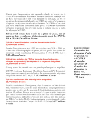 D’autre part, l’augmentation des demandes d’asile ne permet pas à
l’OFPRA de résorber son déficit et de traiter les demandes en temps réel.
La durée moyenne est de 118 jours. Pendant ces 118 jours, les 42 118
premières demandes sont hébergées en CADA, en centre d’hébergement
d’urgence, ou reçoivent une allocation d’attente. Or l’OFPRA n’a accordé
que 5 048 admissions, considérant donc que 37 070 étaient en situation
irrégulière et devaient être déboutés, même si certains ont, par la suite,
été admis par la CNDA.
Si l’on prend comme base le coût de la place en CADA, soit 25
euros par jour, ces déboutés génèrent un coût ajouté de : 37 070 x
118 x 25 = 109,36 millions d’euros.
3) Coût d’investissements pour les demandeurs d’asile : 	
6,88 millions d’euros
Le coût d’investissement, soit 1 000 places créées entre 2010 et 2011, sur
la base de 9 175 euros par place et par an, sachant que les trois-quarts des
occupants seront en définitive déboutés, est de 9 175 x 1 000 x 0,75 =
6,88 millions d’euros.
4) Coût des activités de l’Office français de protection des	
réfugiés et apatrides (OFPRA) liées à la migration irrégulière : 	
26,24 millions d’euros
Il faut y ajouter les coûts de structure générés par la migration irrégulière.
L’OFPRA reçoit une dotation de 32 millions d’euros et 82% de ses décisions concernent des migrants irréguliers. La part relevant des migrations
irrégulières est donc de 32 x 0, 82 = 26,24 millions d’euros.

L’augmentation
du nombre des
demandes d’asile
ne permet pas
à l’OFPRA
de résorber
son déficit et
de traiter les
demandes en
temps réel.
Durée moyenne :
118 jours.

5) Coûts ministériels liés à la migration irrégulière : 	
35,77 millions d’euros
Pour l’ex-ministère de l’Immigration, dont la dotation en 2009 était de
532,3 millions d’euros, seuls les coûts des soutiens aux programmes de
gestion, des services et des emplois de l’administration centrale, soit
environ 68 millions d’euros, sont concernés. La part « police des étrangers » est d’environ 80 millions et les coûts de l’asile concernant les personnes finalement déboutées d’environ 200 millions soit 280 millions
sur 532,3, c’est-à-dire 52,6%. En imputant cette proportion sur les coûts
de structure du Ministère, l’impact est de 68 x 0,526 soit 35,77 millions
d’euros.

51

 
