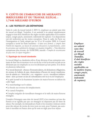 V. Coûts de l’embauche de migrants
irréguliers et du travail illégal :
1,7446 milliard d’euros
A - Les textes et les définitions
Selon le code du travail (article L 8251-1), employer un salarié sans titre
de travail est illégal. Toutefois, il est assimilé à un salarié régulièrement
engagé et doit donc bénéficier des règles sociales applicables en la matière
(repos, congés payés, ancienneté, indemnité de rupture). Ces dispositions
ont été renforcées par les textes européens. Dans le cadre du Pacte sur
l’immigration et l’asile adopté par les 15 et 16 octobre 2008, le Conseil
européen a invité les États membres « à lutter avec fermeté, y compris dans
l’intérêt des migrants, au moyen de sanctions dissuasives et proportionnées, contre
les personnes qui exploitent les étrangers en situation irrégulière ». Une directive
européenne plus récente, du 18/06/2009, interdit « l’emploi de ressortissants
de pays tiers en séjour irrégulier.»
1 ) Typologie du travail clandestin
Le travail illégal ou clandestin relève d’une décision d’une entreprise existante de faire des économies vis-à-vis du fisc et de la sécurité sociale en ne
déclarant pas ses employés ou en n’en déclarant qu’une partie. Il se divise
en plusieurs infractions.
• Le travail dissimulé : absence d’immatriculation, de déclarations obligatoires,
de remises de bulletin de paie, dissimulation d’heures de travail, transformation de salariés en « bénévoles », en « stagiaires » ou en « travailleurs indépendants » alors qu’existe un lien de subordination réel vis-à-vis de l’employeur.
• Le prêt lucratif et la fourniture lucrative de main-d’œuvre en dehors du
cadre légal.

Employer
un salarié
sans titre
de travail
est illégal.
Toutefois,
il doit bénéficier
des règles
sociales
applicables en
la matière (repos,
congés payés,
ancienneté,
indemnité
de rupture).

• Le marchandage sur le salaire.
• La fraude aux revenus de remplacement.
• Le cumul d’emplois.
• L’emploi irrégulier de travailleurs étrangers et le trafic de main-d’œuvre
étrangère.
L’emploi d’étrangers sans titre de travail (EST) n’en constitue qu’une des
formes et ne signifie pas que ces étrangers ne disposent pas de titres de
séjour. Par exemple, les demandeurs d’asile et les touristes visiteurs entrés
pour des séjours de moins de trois mois ne sont, pour l’instant, pas autorisés à travailler en France alors qu’ils sont en règle pour leur séjour.

53

 